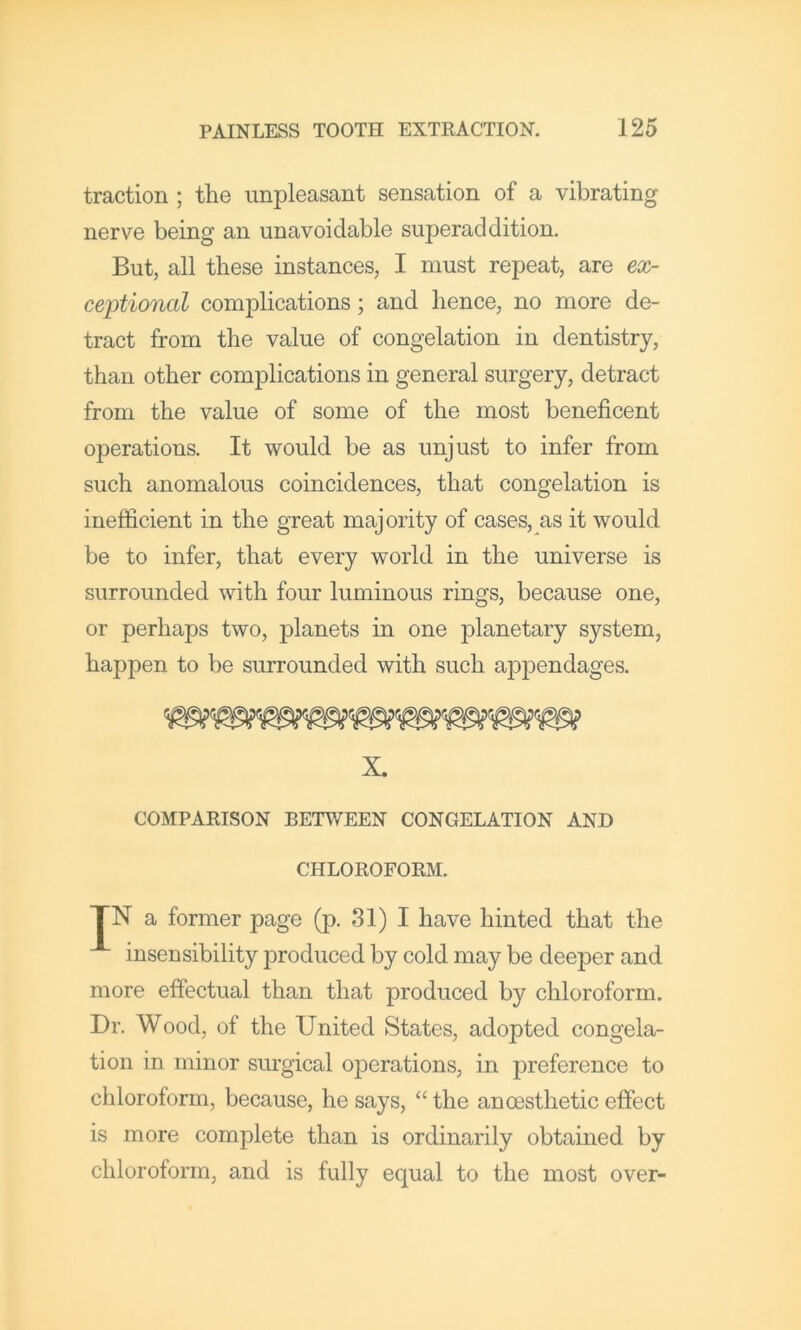 traction ; the unpleasant sensation of a vibrating nerve being an unavoidable superaddition. But, all these instances, I must repeat, are ex- ceptional complications; and hence, no more de- tract from the value of congelation in dentistry, than other complications in general surgery, detract from the value of some of the most beneficent operations. It would be as unjust to infer from such anomalous coincidences, that congelation is inefficient in the great majority of cases, as it would be to infer, that every world in the universe is surrounded with four luminous rings, because one, or perhaps two, planets in one planetary system, happen to be surrounded with such appendages. X. COMPARISON BETWEEN CONGELATION AND CHLOROFORM. TN a former page (p. 31) I have hinted that the insensibility produced by cold may be deeper and more effectual than that produced by chloroform. Dr. Wood, of the United States, adopted congela- tion in minor surgical operations, in preference to chloroform, because, he says, “ the anoesthetic effect is more complete than is ordinarily obtained by chloroform, and is fully equal to the most over-