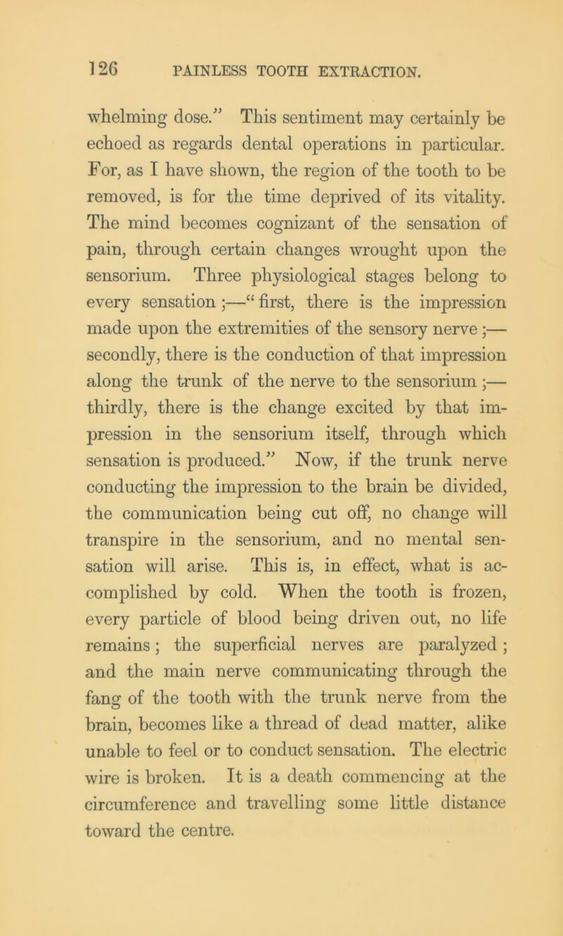 whelming dose. This sentiment may certainly be echoed as regards dental operations in particular. For, as I have shown, the region of the tooth to be removed, is for the time deprived of its vitahty. The mind becomes cognizant of the sensation of pain, through certain changes wrought upon the sensorium. Three physiological stages belong to every sensation ;—“ first, there is the impression made upon the extremities of the sensory nerve;— secondly, there is the conduction of that impression along the trunk of the nerve to the sensorium ;— thirdly, there is the change excited by that im- pression in the sensorium itself, through which sensation is produced. Now, if the trunk nerve conducting the impression to the brain be divided, the communication being cut off, no change will transpire in the sensorium, and no mental sen- sation will arise. This is, in effect, what is ac- complished by cold. When the tooth is frozen, every particle of blood being driven out, no life remains; the superficial nerves are paralyzed; and the main nerve communicating through the fansr of the tooth with the trunk nerve from the brain, becomes like a thread of dead matter, alike unable to feel or to conduct sensation. The electric wire is broken. It is a death commencing at the circumference and travelling some little distance toward the centre.