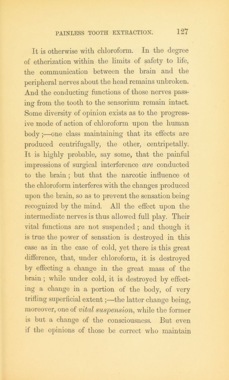 It is otherwise with chloroform. In the degree of etherization within the limits of safety to life, the communication between the brain and the peripheral nerves about the head remains unbroken. And the conducting functions of those nerves pass- ing from the tooth to the sensorium remain intact. Some diversity of opinion exists as to the progress- ive mode of action of chloroform upon the human body;—one class maintaining that its effects are produced centrifugally, the other, centripetally. It is highly probable, say some, that the painful impressions of surgical interference are conducted to the brain; but that the narcotic influence ot the chloroform interferes with the changes produced upon the brain, so as to prevent the sensation being recognized by the mind. All the effect upon the intermediate nerves is thus allowed full play. Their vital functions are not suspended ; and though it is true the power of sensation is destroyed in this case as in the case of cold, yet there is this great difference, that, under chloroform, it is destroyed by effecting a change in the great mass of the brain; while under cold, it is destroyed by effect- ing a change in a portion of the body, of very trifling superficial extent;—the latter change being, moreover, one of vital suspension, while the former is but a change of the consciousness. But even if the opinions of those be correct who maintain