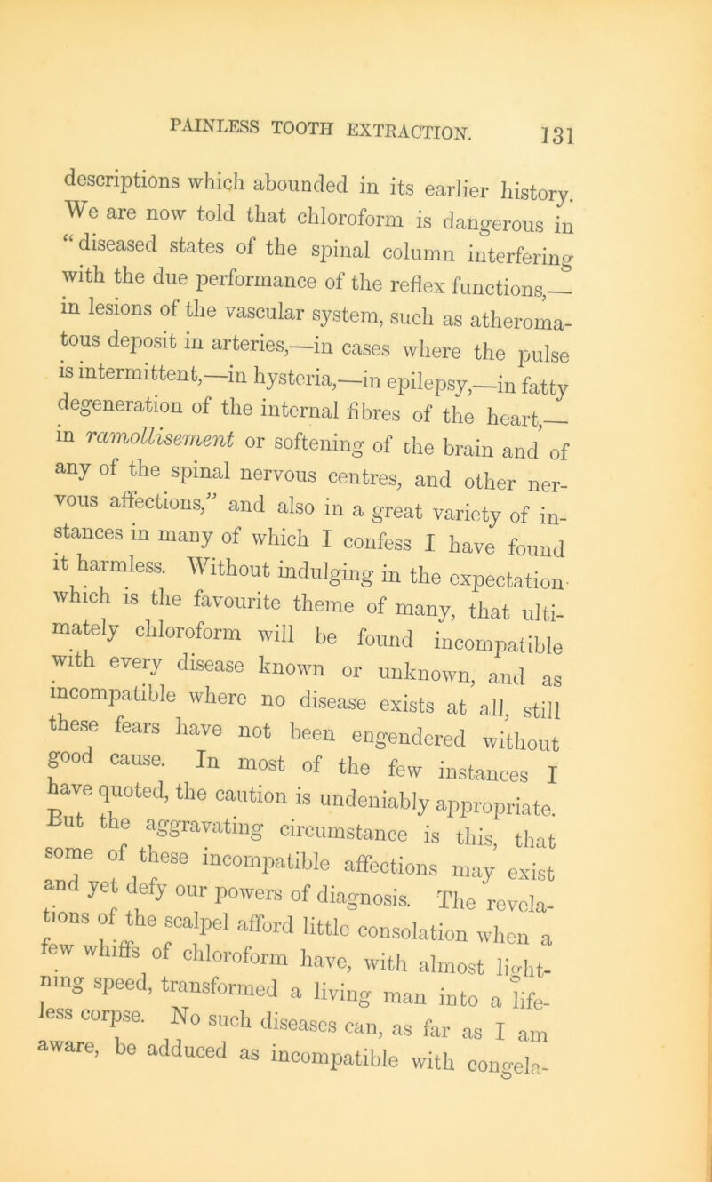 descriptions which abounded in its earlier history. We are now told that chloroform is dangerous in “diseased states of the spinal column interfering with the due performance of the reflex functions,— m lesions of the vascular system, such as atheroma- tous deposit in arteries,—in cases where the pulse is iutermittent,-in hysteria,-in epilepsy,-in fatty degeneration of the internal fibres of the heart — in ramoUisement or softening of the brain and’ of any of the spinal nervous centres, and other ner- vous affections,” and also in a great variety of in- stances in many of which I confess I have found It harmless. Without indulging in the expectation which IS the favourite theme of many, that ulti- mately chloroform will be found incompatible with every disease known or unknown, and as incompatible where no disease exists at all still these fears have not been engendered wi’thout good cause. In most of the few instances I have quoted, the caution is undeniably appropriate. Hut the aggravating circumstance is this, that sorne of these incompatible affections may exist and yet defy our powers of diagnosis. The revela- tions of the scalpel afford little consolation when a ew whiffs of chloroform have, with almost light- ning speed, transformed a living man into a life- less corpse. No such diseases can, as far as I am aware, be adduced as incompatible with coimele-