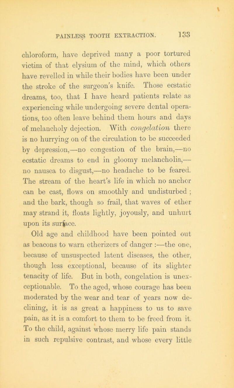 chloroform, have deprived many a poor tortured victim of that elysium of the mind, which others have revelled in while their bodies have been under the stroke of the surgeon’s knife. Those ecstatic dreams, too, that I have heard patients relate as experiencing while undergoing severe dental opera- tions, too often leave behind them hours and days of melancholy dejection. With congelation there is no hurrying on of the circulation to be succeeded by depression,—no congestion of the brain,—no ecstatic dreams to end in gloomy melancholia,— no nausea to disgust,—no headache to be feared. The stream of the heart’s life in which no anchor can be cast, flows on smoothly and undisturbed ; and the bark, though so frail, that waves of ether may strand it, floats lightly, joyously, and unhurt upon its suri^ce. Old age and childhood have been pointed out as beacons to warn etherizers of danger :—the one, because of unsuspected latent diseases, the other, though less exceptional, because of its slighter tenacity of life. But in both, congelation is unex- ceptionable. To the aged, whose courage has been moderated by the wear and tear of years now de- clining, it is as great a happiness to us to save pain, as it is a comfort to them to be freed from it. To the child, against whose merry life pain stands in such repulsive contrast, and whose every little