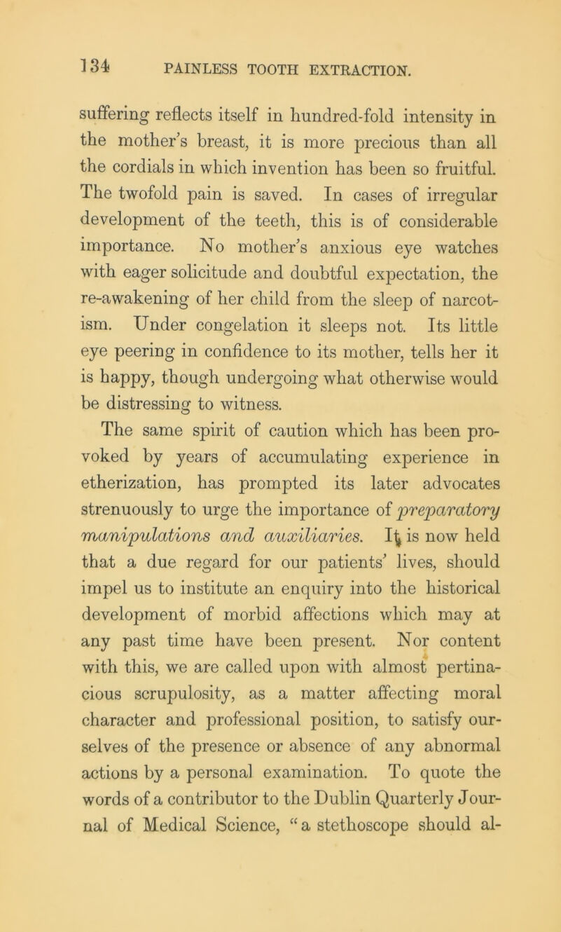suffering reflects itself in hundred-fold intensity in the mother’s breast, it is more precious than all the cordials in which invention has been so fruitful. The twofold pain is saved. In cases of irregular development of the teeth, this is of considerable importance. No mother’s anxious eye watches with eager solicitude and doubtful expectation, the re-awakening of her child from the sleep of narcot- ism. Under congelation it sleeps not. Its little eye peering in confidence to its mother, tells her it is happy, though undergoing what otherwise would be distressing to witness. The same spirit of caution which has been pro- voked by years of accumulating experience in etherization, has prompted its later advocates strenuously to urge the importance of jpreparatory manipulations and auxiliaries. Ifj is now held that a due regard for our patients’ lives, should impel us to institute an enquiry into the historical development of morbid affections which may at any past time have been present. Nor content with this, we are called upon with almost pertina- cious scrupulosity, as a matter affecting moral character and professional position, to satisfy our- selves of the presence or absence of any abnormal actions by a personal examination. To quote the words of a contributor to the Dublin Quarterly Jour- nal of Medical Science, “ a stethoscope should al-