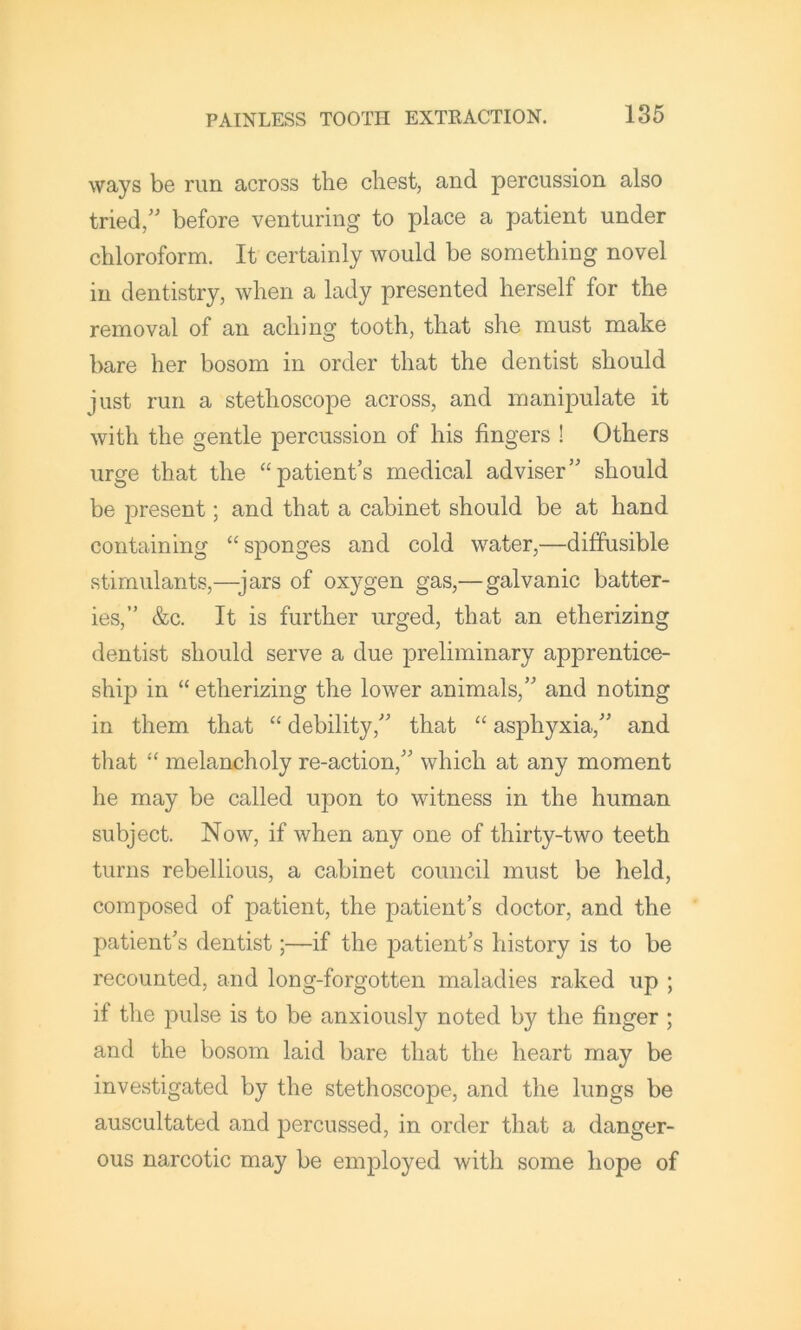 ways be run across the chest, and percussion also tried,'' before venturing to place a patient under chloroform. It certainly would be something novel in dentistry, when a lady presented herself for the removal of an aching tooth, that she must make bare her bosom in order that the dentist should just run a stethoscope across, and manipulate it with the gentle percussion of his fingers ! Others urge that the “patient’s medical adviser” should be present; and that a cabinet should be at hand containing “sponges and cold water,—diffusible stimulants,—jars of oxygen gas,—galvanic batter- ies,” &c. It is further urged, that an etherizing dentist should serve a due preliminary apprentice- ship in “ etherizing the lower animals,” and noting in them that “ debility,” that “ asphyxia,” and that “ melancholy re-action,” which at any moment he may be called upon to witness in the human subject. Now, if when any one of thirty-two teeth turns rebellious, a cabinet council must be held, composed of patient, the patient’s doctor, and the patient's dentist;—if the patient's history is to be recounted, and long-forgotten maladies raked up ; if the pulse is to be anxiously noted by the finger ; and the bosom laid bare that the heart may be investigated by the stethoscope, and the lungs be auscultated and percussed, in order that a danger- ous narcotic may be employed with some hope of