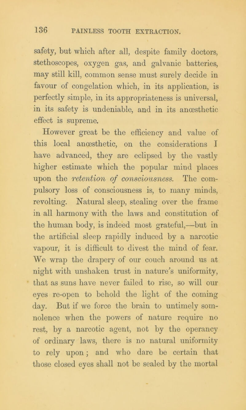 safety, but which after all, despite family doctors, stethoscopes, oxygen gas, and galvanic batteries, may still kill, common sense must surely decide in favour of congelation which, in its application, is perfectly simple, in its appropriateness is universal, in its safety is undeniable, and in its anoesthetic effect is supreme. However great be the efficiency and value of this local anoesthetic, on the considerations I have advanced, they are eclipsed by the vastly higher estimate which the popular mind places upon the retention of consciousness. The com- pulsory loss of consciousness is, to many minds, revolting. Natural sleep, stealing over the frame in all harmony with the laws and constitution of the human body, is indeed most grateful,—but in the artificial sleep rapidly induced by a narcotic vapour, it is difficult to divest the mind of fear. We wrap the drapery of our couch around us at night with unshaken trust in nature^s uniformity, that as suns have never failed to rise, so will our eyes re-open to behold the light of the coming day. But if we force the brain to untimely som- nolence when the powers of nature require no rest, by a narcotic agent, not by the operancy of ordinary laws, there is no natural uniformity to rely upon; and who dare be certain that those closed eyes shall not be sealed by the mortal