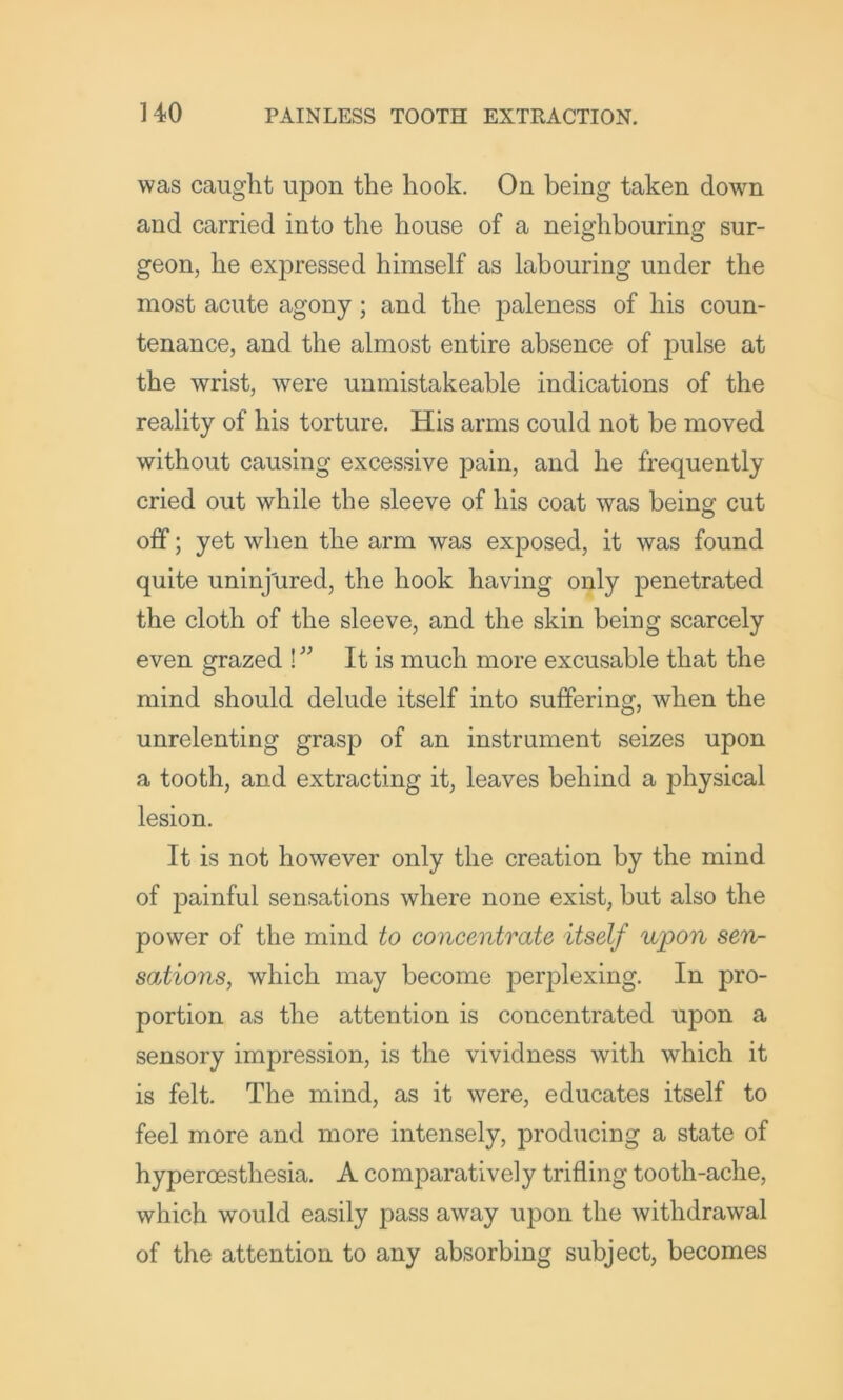 was caught upon the hook. On being taken down and carried into the house of a neighbouring sur- geon, he expressed himself as labouring under the most acute agony; and the paleness of his coun- tenance, and the almost entire absence of pulse at the wrist, were unmistakeable indications of the reality of his torture. His arms could not be moved without causing excessive pain, and he frequently cried out while the sleeve of his coat was beinof cut off; yet when the arm was exposed, it was found quite uninjured, the hook having only penetrated the cloth of the sleeve, and the skin being scarcely even grazed !'' It is much more excusable that the mind should delude itself into suffering, when the unrelenting grasp of an instrument seizes upon a tooth, and extracting it, leaves behind a physical lesion. It is not however only the creation by the mind of painful sensations where none exist, but also the power of the mind to concentrate itself upon sen- sations, which may become perplexing. In pro- portion as the attention is concentrated upon a sensory impression, is the vividness with which it is felt. The mind, as it were, educates itself to feel more and more intensely, producing a state of hyperoesthesia. A comparatively trifling tooth-ache, which would easily pass away upon the withdrawal of the attention to any absorbing subject, becomes