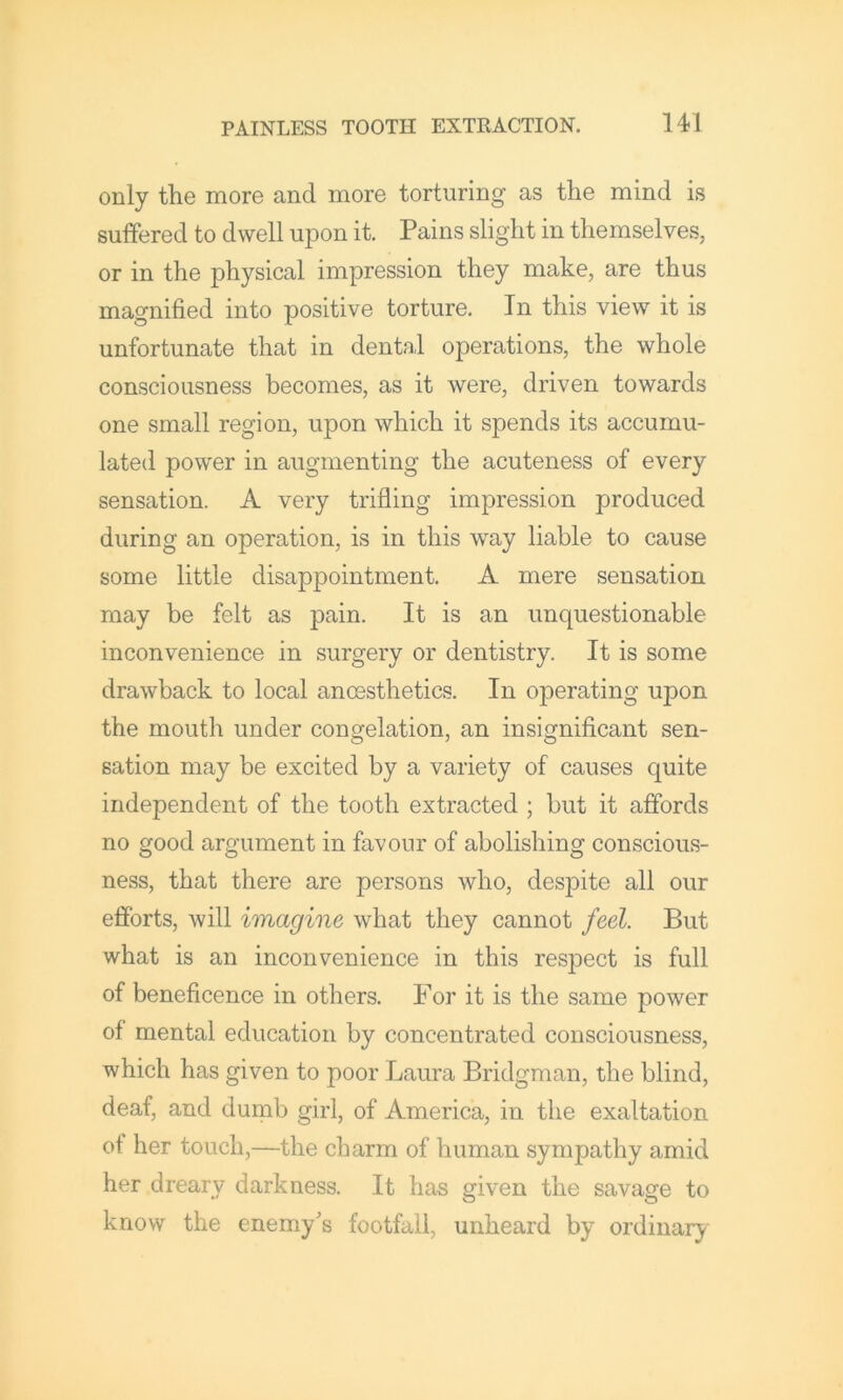 only the more and more torturing as the mind is suffered to dwell upon it. Pains slight in themselves, or in the physical impression they make, are thus magnified into positive torture. In this view it is unfortunate that in dental operations, the whole consciousness becomes, as it were, driven towards one small region, upon which it spends its accumu- lated power in augmenting the acuteness of every sensation. A very trifling impression produced during an operation, is in this way liable to cause some little disappointment. A mere sensation may be felt as pain. It is an unquestionable inconvenience in surgery or dentistry. It is some drawback to local anoesthetics. In operating upon the mouth under congelation, an insignificant sen- sation may be excited by a variety of causes quite independent of the tooth extracted ; but it affords no good argument in favour of abolishing conscious- ness, that there are persons who, despite all our efforts, will imagine what they cannot feel. But what is an inconvenience in this respect is full of beneficence in others. For it is the same power of mental education by concentrated consciousness, which has given to poor Laura Bridgman, the blind, deaf, and dunib girl, of America, in the exaltation of her touch,—the charm of human sympathy amid her dreary darkness. It has given the savage to know the enemy's footfall, unheard by ordinary