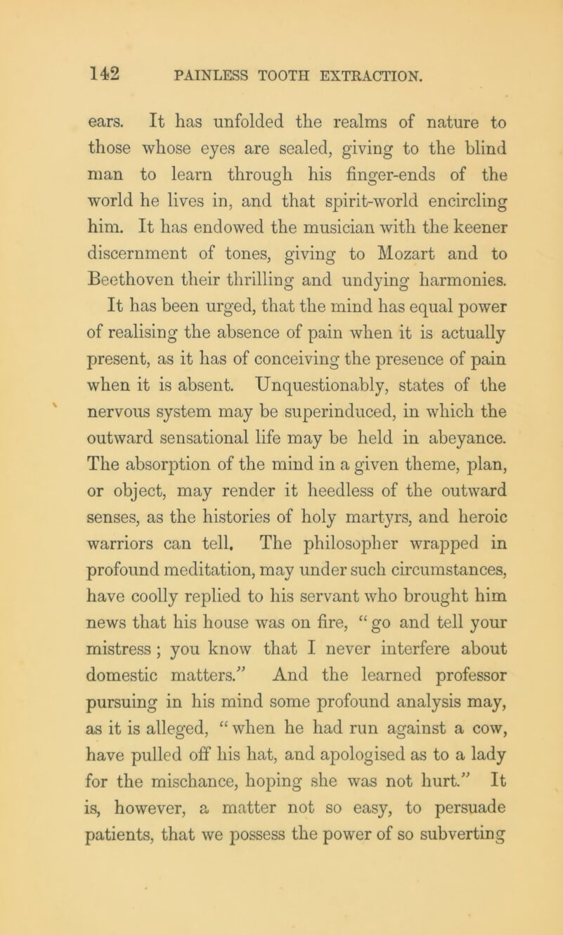 ears. It has unfolded the realms of nature to those whose eyes are sealed, giving to the blind man to learn through his finger-ends of the world he lives in, and that spirit-world encircling him. It has endowed the musician with the keener discernment of tones, giving to Mozart and to Beethoven their thrilling and undying harmonies. It has been urged, that the mind has equal power of realising the absence of pain when it is actually present, as it has of conceiving the presence of pain when it is absent. Unquestionably, states of the nervous system may be superinduced, in which the outward sensational life may be held in abeyance. The absorption of the mind in a given theme, plan, or object, may render it heedless of the outward senses, as the histories of holy martyrs, and heroic warriors can tell. The philosopher wrapped in profound meditation, may under such circumstances, have coolly replied to his servant who brought him news that his house was on fire, “ go and tell your mistress; you know that I never interfere about domestic matters.’” And the learned professor pursuing in his mind some profound analysis may, as it is alleged, “ when he had run against a cow, have pulled off his hat, and apologised as to a lady for the mischance, hoping she was not hurt.” It is, however, a matter not so easy, to persuade patients, that we possess the power of so subverting