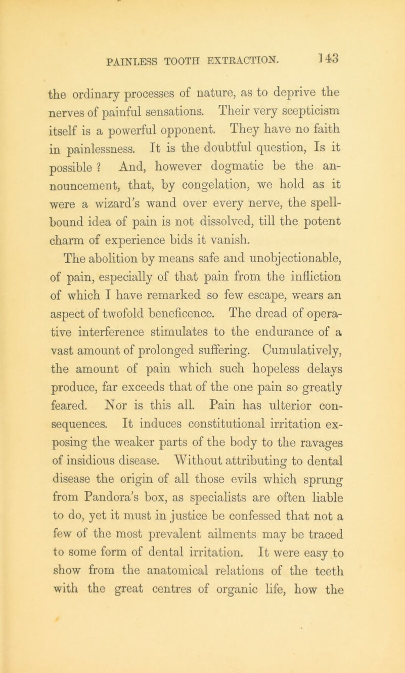 the ordinary processes of nature, as to deprive the nerves of painful sensations. Their very scepticism itself is a powerful opponent. They have no faith in painlessness. It is the doubtful question, Is it possible ? And, however dogmatic be the an- nouncement, that, by congelation, we hold as it were a wizard s wand over every nerve, the spell- bound idea of pain is not dissolved, till the potent charm of experience bids it vanish. The abolition by means safe and unobjectionable, of pain, especially of that pain from the infliction of which I have remarked so few escape, wears an aspect of twofold beneficence. The dread of opera- tive interference stimulates to the endurance of a vast amount of prolonged suffering. Cumulatively, the amount of pain which such hopeless delays produce, far exceeds that of the one pain so greatly feared. Nor is this all. Pain has ulterior con- sequences. It induces constitutional irritation ex- posing the weaker parts of the body to the ravages of insidious disease. Without attributing to dental disease the origin of all those evils which sprung from Pandora's box, as specialists are often liable to do, yet it must in justice be confessed that not a few of the most prevalent ailments may be traced to some form of dental irritation. It were easy to show from the anatomical relations of the teeth with the great centres of organic life, how the