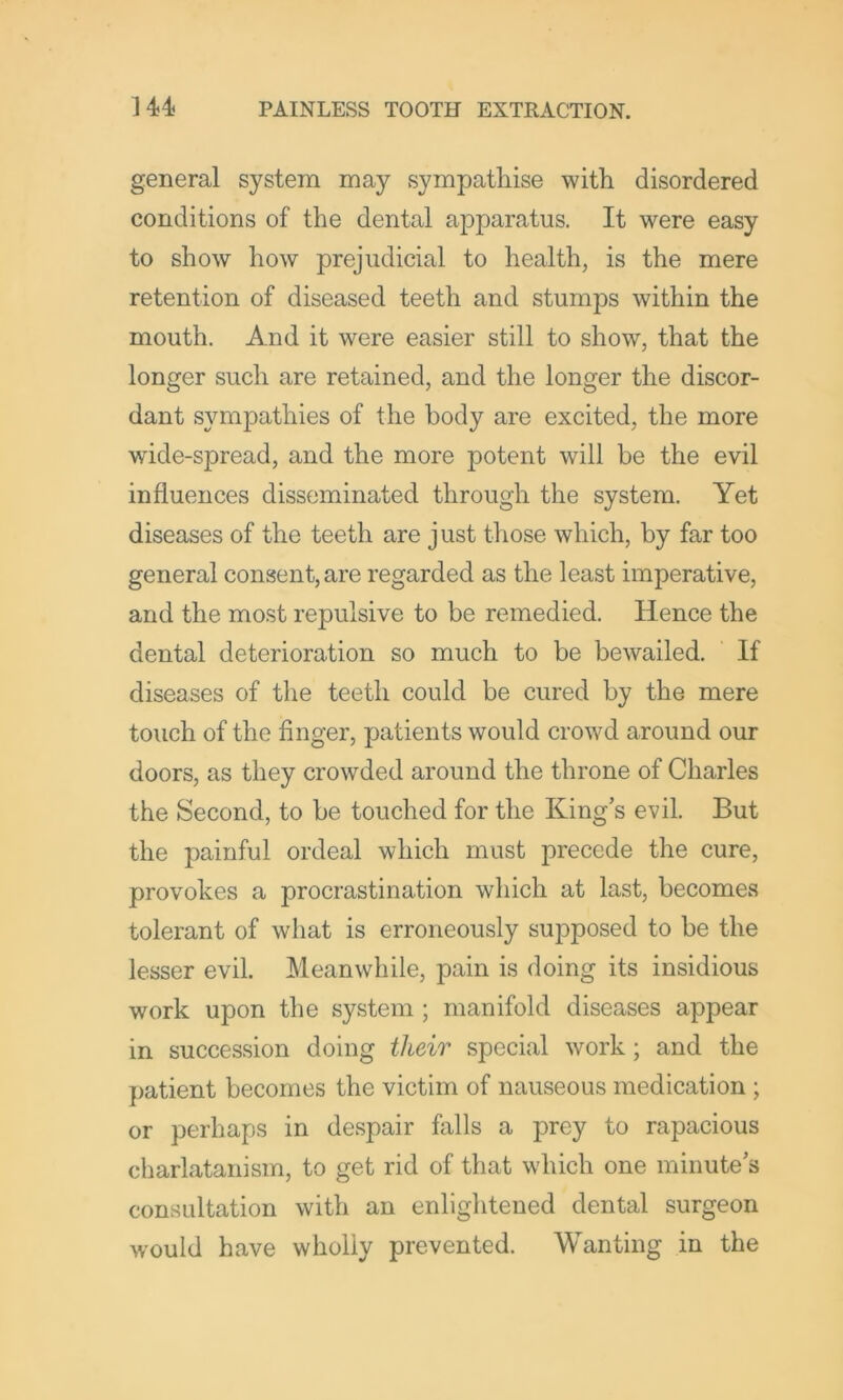 general system may sympathise with disordered conditions of the dental apparatus. It were easy to show how prejudicial to health, is the mere retention of diseased teeth and stumps within the mouth. And it were easier still to show, that the longer such are retained, and the longer the discor- dant sympathies of the body are excited, the more wide-spread, and the more potent will be the evil influences disseminated through the system. Yet diseases of the teeth are just those which, by far too general consent, are regarded as the least imperative, and the most repulsive to be remedied. Hence the dental deterioration so much to be bewailed. If diseases of the teeth could be cured by the mere touch of the finger, patients would crowd around our doors, as they crowded around the throne of Charles the Second, to be touched for the King’s evil But the painful ordeal which must precede the cure, provokes a procrastination which at last, becomes tolerant of what is erroneously supposed to be the lesser evil. Meanwhile, pain is doing its insidious work upon the system ; manifold diseases appear in succession doing their special work; and the patient becomes the victim of nauseous medication ; or perhaps in despair falls a prey to rapacious charlatanism, to get rid of that which one minute’s consultation with an enlightened dental surgeon would have wholly prevented. Wanting in the