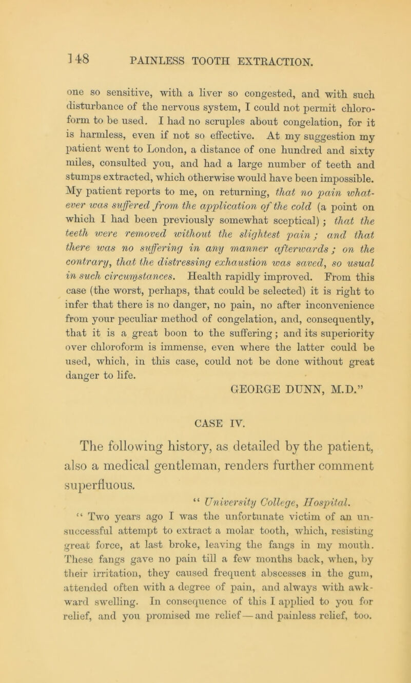 ]48 one so sensitive, with a liver so congested, and with such disturbance of the nervous system, I could not permit chloro- form to be used, I had no scruples about congelation, for it is harmless, even if not so effective. At my suggestion my patient Avent to London, a distance of one hundred and sixty miles, consulted you, and had a large number of teeth and stumps extracted, which otherwise woirld have been impossible. My patient reports to me, on returning, that no pain what- ever was suffered from the application of the cold (a point on which I had been previously somewhat sceptical); that the teeth were removed without the slightest pain; and that there vms no stiffening in any manner afterwards; on the contrary, that the distressing exhaustion was saved, so usual in such circumstances. Health rapidly improved. From this case (the worst, i)erhaps, that could be selected) it is right to infer that there is no danger, no pain, no after inconvenience from your peculiar method of congelation, and, consequently, that it is a great boon to the suffering; and its superiority over chloroform is immense, even where the latter could be used, which, in this case, could not be done without great danger to life. GEORGE DUNN, M.D.” CASE IV. The following history, as detailed by the patient, also a medical gentleman, renders further comment superfluous. “ University College, Hospital. “ Two years ago I was the unfortunate victim of an un- successful attempt to extract a molar tooth, Avhich, resisting great force, at last broke, leaving the fangs in my moutli. These fangs gave no pain till a few months back, Avhen, by tlieir irritation, they caused frequent abscesses in the gum, attended often Avith a degree of pain, and always AAuth awk- ward swelling. In consequence of this I applied to you for relief, and you promised me relief — and painless rehef, too.