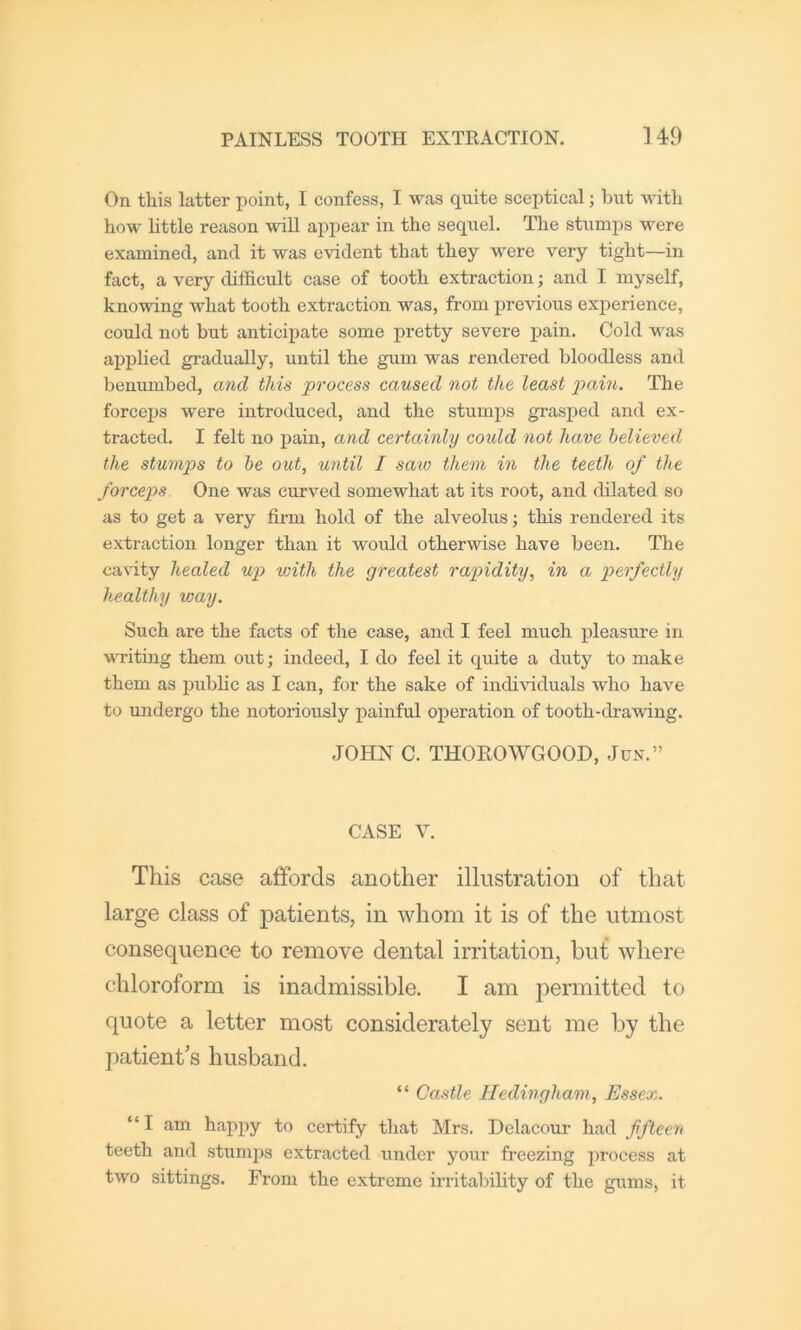On this latter point, I confess, I was quite sceptical; but with bow bttle reason will appear in the sequel. The stumps were examined, and it was evident that they were very tight—in fact, a very difficult case of tooth extraction; and I myself, knowing what tooth extraction was, from previous experience, could not but anticipate some pretty severe pain. Cold was applied gradually, until the gum was rendered bloodless and benumbed, and this process caused not the least pain. The forceps were introduced, and the stumps gi'asped and ex- tracted. I felt no pain, and certainly coidd not have believed the stumps to he out, until I saw them in the teeth of the forceps. One was curved somewhat at its root, and dilated so as to get a very firm hold of the alveolus; this rendered its extraction longer than it would otherwise have been. The cavity healed up with the greatest rapidity, in a perfectly healthy way. Such are the facts of the case, and I feel much pleasure in MTiting them out; indeed, I do feel it quite a duty to make them as public as I can, for the sake of indiffiduals who have to undergo the notoriously i^ainful operation of tooth-drawing. JOHN C. THOROWGOOD, Jun.” CASE V. This case affords another illustration of that large class of patients, in whom it is of the utmost consequence to remove dental irritation, but where chloroform is inadmissible. I am permitted to quote a letter most considerately sent me by the patient's husband. “ Castle Hedingham, Essex. “I am happy to certify tliat Mrs. Delacour had fifteen teeth and stumps extracted under your freezing process at two sittings. From the extreme irritability of the gums, it