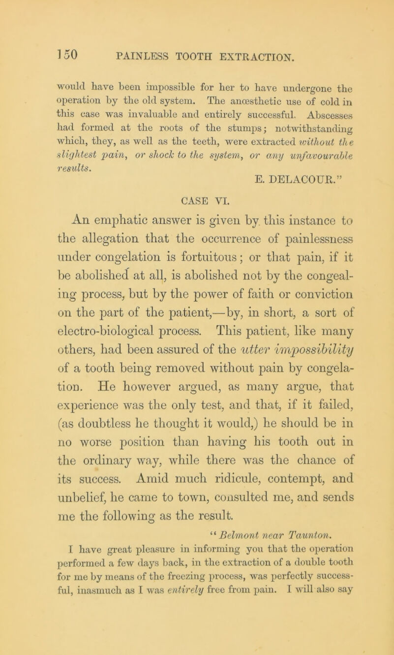 woixld have been impossible for her to have undergone the operation by the old system. The anossthetic use of cold in this case was invaluable and entirely successful. Abscesses had formed at the roots of the stumps; notudthstanding M^hich, they, as well as the teeth, were extracted vnthout the slightest pain, or shock to the system, or any unfavourable results. E. DELACOUR.” CASE VI. An emphatic answer is given by this instance to the allegation that the occurrence of painlessness under congelation is fortuitous; or that pain, if it be abolished at all, is abolished not by the congeal- ing process, but by the power of faith or conviction on the part of the patient,—by, in short, a sort of electro-biological process. This patient, like many others, had been assured of the utter imf)0ssihility of a tooth being removed without pain by congela- tion. He however argued, as many argue, that experience was tlie only test, and that, if it failed, (as doubtless he thought it would,) he should be in no worse position than having his tooth out in the ordinary way, while there was the chance of its success. Amid much ridicule, contempt, and unbelief, he came to town, consulted me, and sends me the following as the result. Belmont near Taunton. I have great pleasure in informing yoxi that the operation performed a few daj’^s back, in the extraction of a double tooth for me by means of the freezing process, was perfectly success- ful, inasmuch as I was entirely free from pain. I will also say