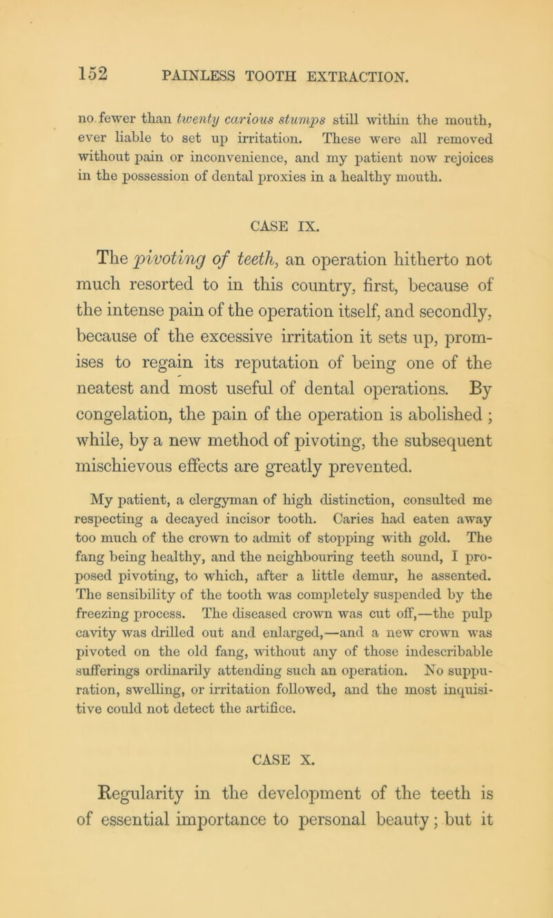 no fewer than tiventy carious stumps still within the mouth, ever liable to set up irritation. These were all removed withoixt pain or inconvenience, and my patient now rejoices in the possession of dental jxroxies in a healthy mouth. CASE IX. The pivoting of teeth, an operation hitherto not much resorted to in this country, first, because of the intense pain of the operation itself, and secondly, because of the excessive irritation it sets up, prom- ises to regain its reputation of being one of the neatest and most useful of dental operations. By congelation, the pain of the operation is abolished ; while, by a new method of pivoting, the subsequent mischievous effects are greatly prevented. My patient, a clergyman of high distinction, consulted me respecting a decayed incisor tooth. Caries had eaten away too much of the crown to admit of stopping wdth gold. The fang being healthy, and the neighbouring teeth sound, I pro- posed pivoting, to which, after a little demur, he assented. The sensibility of the tooth was completely suspended by the freezing process. The diseased crown was cut off,—the pulp cavity was drilled out and enlarged,—and a new crown Avas pivoted on the old fang, withoxit any of those indescribable sufferings ordinarily attending such an operation. No suppu- ration, swelling, or irritation followed, and the most incpiisi- tive could not detect the artifice. CASE X. Kegularity in the development of the teeth is of essential importance to personal beauty; but it