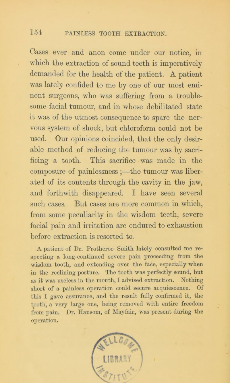 Cases ever and anon come under our notice, in which the extraction of sound teeth is imperatively demanded for the health of the patient. A patient was lately confided to me by one of our most emi- nent surgeons, who was suffering from a trouble- some facial tumour, and in whose debilitated state it was of the utmost consequence to spare the ner- vous system of shock, but chloroform could not be used. Our opinions coincided, that the only desir- able method of reducing the tumour was by sacri- ficing a tootli. This sacrifice was made in the composure of painlessness ;—the tumour was liber- ated of its contents through the cavity in the jaw, and forthwith disappeared. I have seen several such cases. But cases are more common in which, from some peculiarity in the wisdom teeth, severe facial pain and irritation are endured to exhaustion before extraction is resorted to. A patient of Dr. Protheroe Smith lately consulted me re- specting a long-continued severe pain proceeding from the wisdom tooth, and extending over the face, especially when in the reclining posture. The tooth was perfectly sound, but as it was useless in the mouth, I advised extraction. Nothing short of a painless operation could secure acquiescence. Of this I gave assurance, and the result fully confirmed it, the tooth, a very large one, being removed with entire freedom from pain. Dr. Hansom, of Mayfair, was present during the operation.