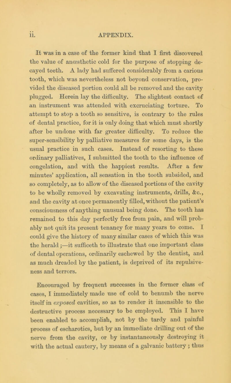 It was in a case of the former kind that I first discovered the value of ancesthetic cold for the purpose of stopping de- cayed teeth. A lady had suffered considerably from a carious tooth, which was nevertheless not beyond conservation, pro- vided the diseased portion could aU be removed and the ca^dty plugged. Herein lay the difficulty. The slightest contact of an instrument was attended with excruciating torture. To attempt to stop a tooth so sensitive, is contrary to the rules of dental practice, for it is only doing that which must shortly after be undone with far greater difiiculty. To reduce the super-sensibihty by palliative measures for some days, is the usual practice in such cases. Instead of resorting to these ordinary palliatives, I submitted the tooth to the influence of congelation, and with the happiest results. After a few minutes’ application, all sensation in the tooth subsided, and so completely, as to allow of the diseased portions of the cavity to be wholly removed by excavating instruments, drills, &c., and the cavity at once permanently fiUed, without the patient’s consciousness of anything unusual being done. The tooth has remained to this day perfectly free from pain, and will prob- ably not quit its present tenancy for many years to come. I could give the history of many similar cases of which this was the herald;—it sufficeth to illustrate that one important class of dental operations, ordinarily eschewed by the dentist, and as much dreaded by the patient, is deprived of its repulsive- ness and terrors. Encoitraged by frequent successes in the former class of cases, I immediately made use of cold to benumb the nerve itself in exposed cavities, so as to render it insensible to the destructive process necessary to be employed. This I have been enabled to accompHsh, not by the tardy and painful process of escharotics, but by an immediate drilling out of the nerve from the cavity, or by instantaneously destroying it with the actual cautery, by means of a galvanic battery ; thus