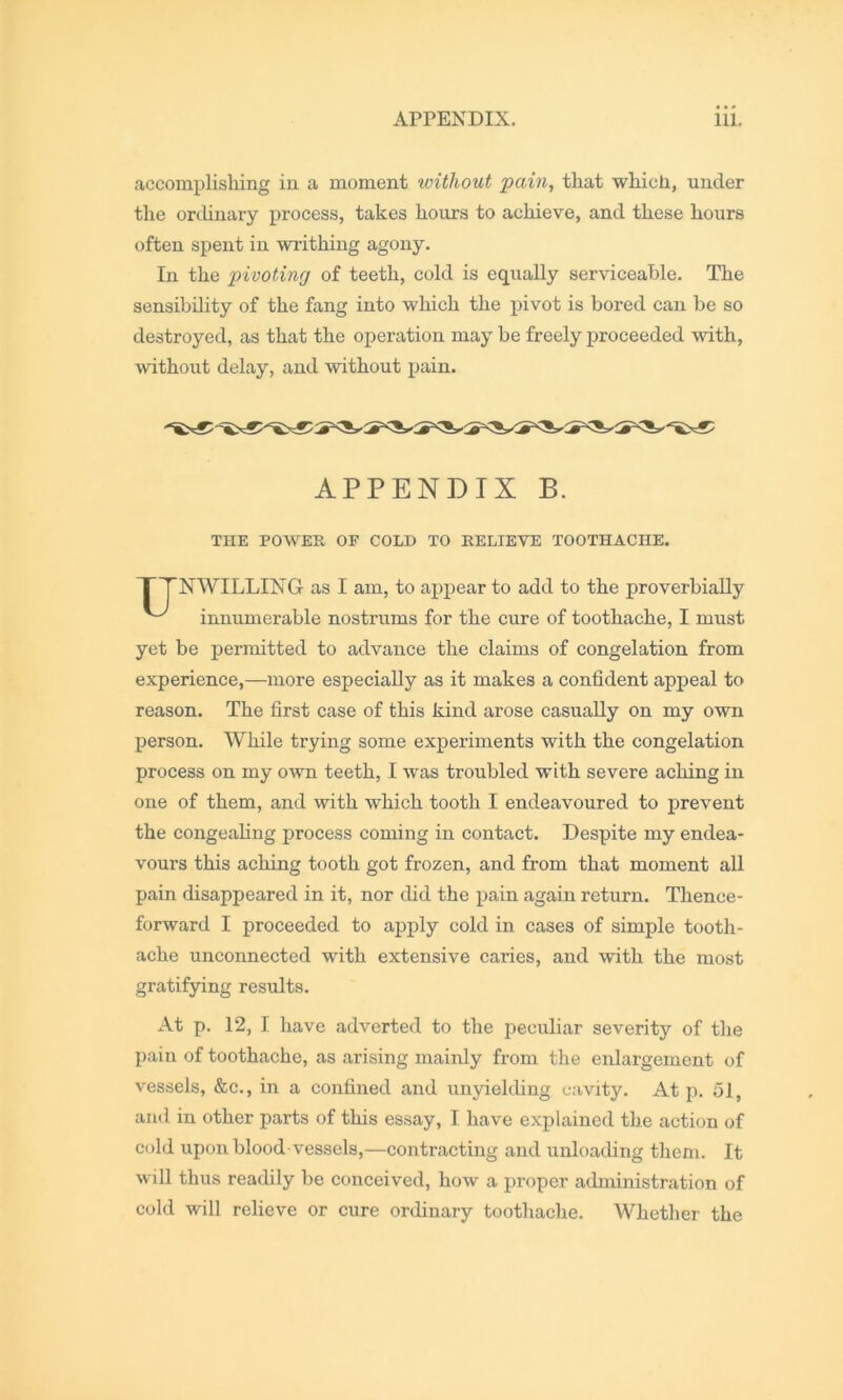 accomplishing in a moment without pain, that which, under the orcUnary process, takes hours to achieve, and these hours often spent in writhing agony. In the pivoting of teeth, cold is equally serviceable. The sensibility of the fang into which the pivot is bored can be so destroyed, as that the operation may be freely proceeded with, without delay, and without pain. NWILLING as I am, to a^^pear to add to the proverbially innumerable nostrums for the cure of toothache, I must yet be permitted to advance the claims of congelation from experience,—more especially as it makes a confident appeal to reason. The first case of this kind arose casually on my own person. While trying some experiments with the congelation process on my own teeth, I was troubled with severe aching in one of them, and with which tooth I endeavoured to prevent the congealing process coming in contact. Despite my endea- vours this aching tooth got frozen, and from that moment all pain disappeared in it, nor did the pain again return. Thence- forward I proceeded to apply cold in cases of simple tooth- ache unconnected with extensive caries, and with the most gratifying results. At p. 12, I have adverted to the peculiar severity of the pain of toothache, as arising mainly from the enlargement of vessels, &c., in a confined and unyielding cavity. At p. 51, and in other parts of this essay, I have explained the action of cold upon blood vessels,—contracting and unloading them. It will thus readily be conceived, how a proper administration of cold will relieve or cure ordinary toothache. Whether the APPENDIX B THE POWER OF COLD TO RELIEVE TOOTHACHE,