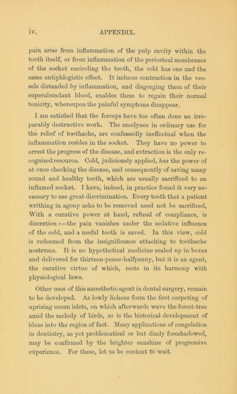 pain arise from inflammation of the pulp cavity within the tooth itself, or from inflammation of the periosteal membranes of the socket encircling the tooth, the cold has one and the same antiplilogistic ejffect. It induces contraction in the ves- sels distended by inflammation, and disgorging them of their superabundant blood, enables them to regain their normal tonicity, whereupon the painful symi^toms disappear. I am satisfied that the forceps have too often done an irre- parably destructive work. The anodynes in ordinary use for the relief of toothache, are confessedly ineffectual when the inflammation resides in the socket. They have no power to arrest the progress of the disease, and extraction is the only re- cognised resource-. Cold, judiciously applied, has the power of at once checking the disease, and consequently of saving many sound and healthy teeth, which are usually sacrificed to an inflamed socket. I have, indeed, in practice found it very ne- cessary to use great discrimination. Every tooth that a patient •writhing in agony asks to be removed need not be sacrificed. With a curative power at hand, refusal of compliance, is discretion :—the pain vanishes under the sedative influence of the cold, and a useful tooth is saved. In this view, cold is redeemed from the insignificance attaching to toothache nostrums. It is no hypothetical medicine sealed uj) in boxes and delivered for thirteen-pence-halfijenny, but it is an agent, the curative \drtue of which, rests in its harmony with physiological law’s. Other uses of this anoesthetic agent in dental surgery, remain to be developed. As lowly lichens form the first carpeting of uprising ocean islets, on which afterwards wave the forest-tree amid the melody of birds, so is the historical development of ideas into the region of fact. Many applications of congelation in dentistry, as yet problematical or but dimly foreshadowed, may be confirmed by the brighter sunshine of progressive experience. For these, let us be content to wait.
