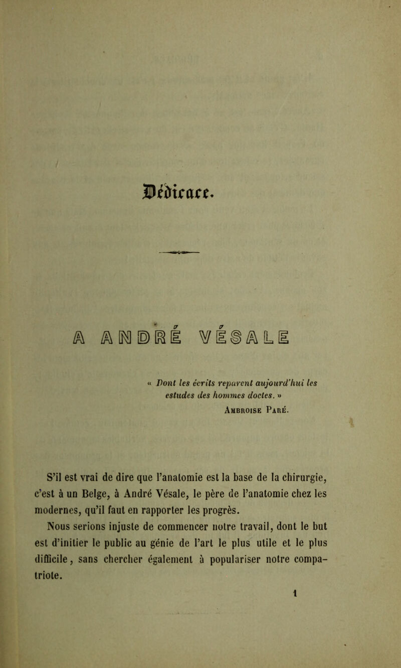 / UfdtfÛKC. A A « /es écrite réparent aujourd’hui les estudes des hommes doctes. » Ambroise Paré. S’il est vrai de dire que Panalomie est la base de la chirurgie, c’est à un Belge, à André Vésale, le père de l’anatomie chez les modernes, qu’il faut en rapporter les progrès. Nous serions injuste de commencer notre travail, dont le but est d’initier le public au génie de l’art le plus utile et le plus difficile, sans chercher également à populariser notre compa- triote. 1