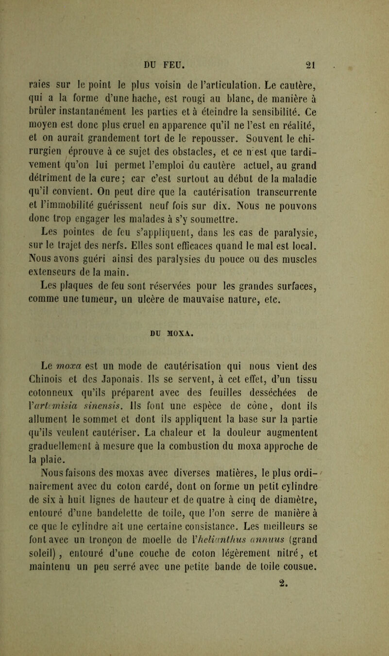 raies sur le point le plus voisin de l’articulation. Le cautère, qui a la forme d’une hache, est rougi au blanc, de manière à brûler instantanément les parties et à éteindre la sensibilité. Ce moyen est donc plus cruel en apparence qu’il ne l’est en réalité, et on aurait grandement tort de le repousser. Souvent le chi- rurgien éprouve à ce sujet des obstacles, et ce n est que tardi- vement qu’on lui permet l’emploi du cautère actuel, au grand détriment de la cure; car c’est surtout au début de la maladie qu’il convient. On peut dire que la cautérisation transcurrente et l’immobilité guérissent neuf fois sur dix. Nous ne pouvons donc trop engager les malades à s’y soumettre. Les pointes de feu s’appliquent, dans les cas de paralysie, sur le trajet des nerfs. Elles sont efficaces quand le mal est local. Nous avons guéri ainsi des paralysies du pouce ou des muscles extenseurs de la main. Les plaques de feu sont réservées pour les grandes surfaces, comme une tumeur, un ulcère de mauvaise nature, etc. DU MOXA. Le moxa est un mode de cautérisation qui nous vient des Chinois et des Japonais. Ils se servent, à cet effet, d’un tissu cotonneux qu’ils préparent avec des feuilles desséchées de Yartcmisia sincnsis. Ils font une espèce de cône, dont ils allument le sommet et dont ils appliquent la base sur la partie qu’ils veulent cautériser. La chaleur et la douleur augmentent graduellement à mesure que la combustion du moxa approche de la plaie. Nous faisons des moxas avec diverses matières, le plus ordi- nairement avec du coton cardé, dont on forme un petit cylindre de six à huit lignes de hauteur et de quatre à cinq de diamètre, entouré d’une bandelette de toile, que l’on serre de manière à ce que le cylindre ait une certaine consistance. Les meilleurs se font avec un tronçon de moelle de Yhelianthus annuus (grand soleil), entouré d’une couche de coton légèrement nitré, et maintenu un peu serré avec une petite bande de toile cousue. 2.