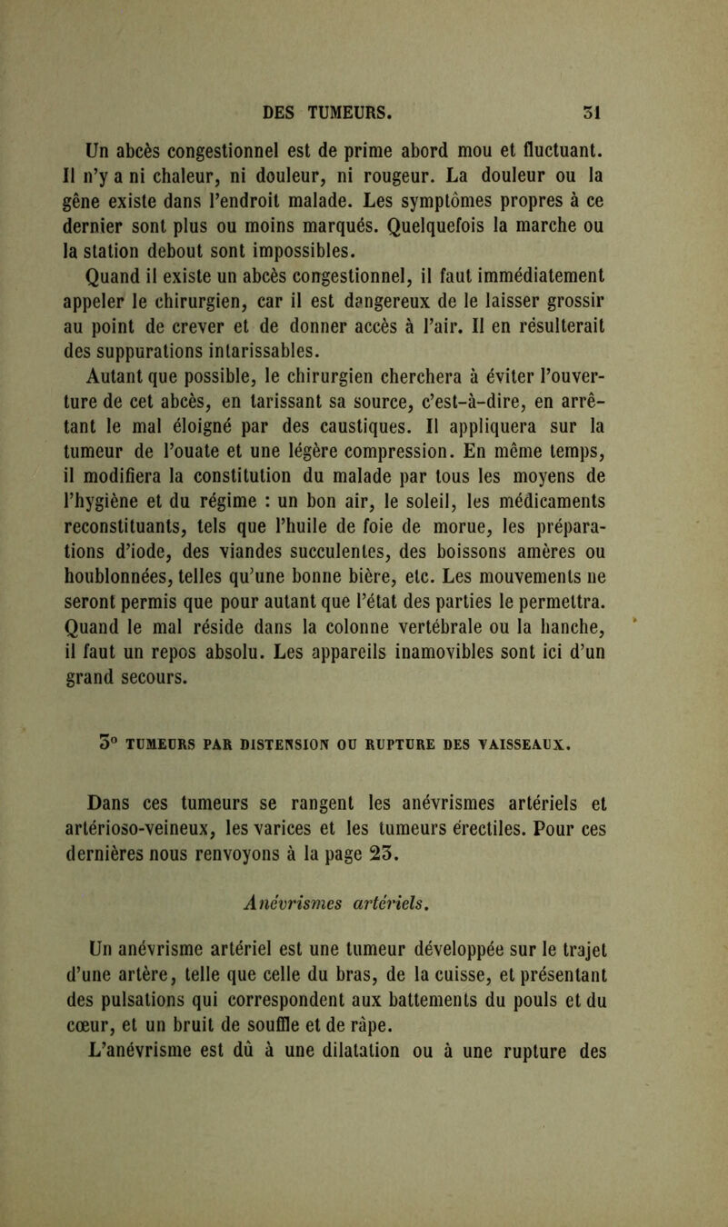 Un abcès congestionnel est de prime abord mou et fluctuant. Il n’y a ni chaleur, ni douleur, ni rougeur. La douleur ou la gêne existe dans l’endroit malade. Les symptômes propres à ce dernier sont plus ou moins marqués. Quelquefois la marche ou la station debout sont impossibles. Quand il existe un abcès congestionnel, il faut immédiatement appeler le chirurgien, car il est dangereux de le laisser grossir au point de crever et de donner accès à l’air. Il en résulterait des suppurations intarissables. Autant que possible, le chirurgien cherchera à éviter l’ouver- ture de cet abcès, en tarissant sa source, c’est-à-dire, en arrê- tant le mal éloigné par des caustiques. Il appliquera sur la tumeur de l’ouate et une légère compression. En même temps, il modifiera la constitution du malade par tous les moyens de l’hygiène et du régime : un bon air, le soleil, les médicaments reconstituants, tels que l’huile de foie de morue, les prépara- tions d’iode, des viandes succulentes, des boissons amères ou houblonnées, telles qu’une bonne bière, etc. Les mouvements ne seront permis que pour autant que l’état des parties le permettra. Quand le mal réside dans la colonne vertébrale ou la hanche, il faut un repos absolu. Les appareils inamovibles sont ici d’un grand secours. 5° TUMEURS PAR DISTENSION OU RUPTURE DES VAISSEAUX. Dans ces tumeurs se rangent les anévrismes artériels et artérioso-veineux, les varices et les tumeurs érectiles. Pour ces dernières nous renvoyons à la page 23. Anévrismes artériels. Un anévrisme artériel est une tumeur développée sur le trajet d’une artère, telle que celle du bras, de la cuisse, et présentant des pulsations qui correspondent aux battements du pouls et du cœur, et un bruit de souffle et de râpe. L’anévrisme est dû à une dilatation ou à une rupture des