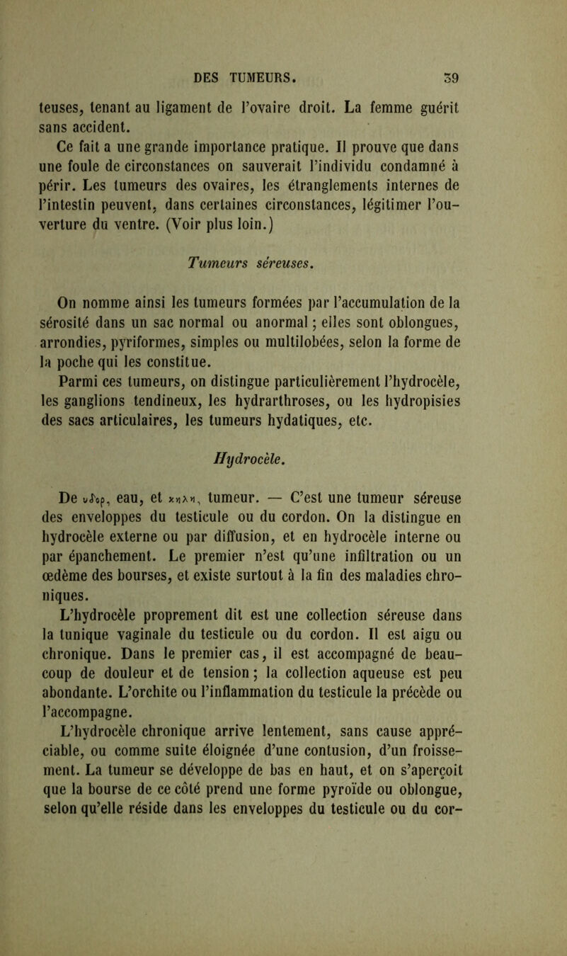 teuses, tenant au ligament de l’ovaire droit. La femme guérit sans accident. Ce fait a une grande importance pratique. II prouve que dans une foule de circonstances on sauverait l’individu condamné à périr. Les tumeurs des ovaires, les étranglements internes de l’intestin peuvent, dans certaines circonstances, légitimer l’ou- verture du ventre. (Voir plus loin.) Tumeurs séreuses. On nomme ainsi les tumeurs formées par l’accumulation de la sérosité dans un sac normal ou anormal ; elles sont oblongues, arrondies, pyriformes, simples ou multilobées, selon la forme de la poche qui les constitue. Parmi ces tumeurs, on distingue particulièrement l’hydrocèle, les ganglions tendineux, les hydrarthroses, ou les hydropisies des sacs articulaires, les tumeurs hydatiques, etc. Hydrocèle. De viop, eau, et tumeur. — C’est une tumeur séreuse des enveloppes du testicule ou du cordon. On la distingue en hydrocèle externe ou par diffusion, et en hydrocèle interne ou par épanchement. Le premier n’est qu’une infiltration ou un œdème des bourses, et existe surtout à la fin des maladies chro- niques. L’hydrocèle proprement dit est une collection séreuse dans la tunique vaginale du testicule ou du cordon. Il est aigu ou chronique. Dans le premier cas, il est accompagné de beau- coup de douleur et de tension ; la collection aqueuse est peu abondante. L’orchite ou l’inflammation du testicule la précède ou l’accompagne. L’hydrocèle chronique arrive lentement, sans cause appré- ciable, ou comme suite éloignée d’une contusion, d’un froisse- ment. La tumeur se développe de bas en haut, et on s’aperçoit que la bourse de ce côté prend une forme pyroïde ou oblongue, selon qu’elle réside dans les enveloppes du testicule ou du cor-