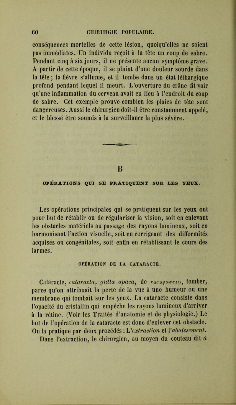 conséquences mortelles de cette lésion, quoiqu’elles ne soient pas immédiates. Un individu reçoit à la tête un coup de sabre. Pendant cinq à six jours, il ne présente aucun symptôme grave. A partir de cette époque, il se plaint d’une douleur sourde dans la tête ; la fièvre s’allume, et il tombe dans un état léthargique profond pendant lequel il meurt. L’ouverture du crâne fît voir qu’une inflammation du cerveau avait eu lieu à l’endroit du coup de sabre. Cet exemple prouve combien les plaies de tête sont dangereuses. Aussi le chirurgien doit-il être constamment appelé, et le blessé être soumis à la surveillance la plus sévère. B OPÉRATIONS QUI SE PRATIQUENT SUR LES YEUX. Les opérations principales qui se pratiquent sur les yeux ont pour but de rétablir ou de régulariser la vision, soit en enlevant les obstacles matériels au passage des rayons lumineux, soit en harmonisant l’action visuelle, soit en corrigeant des difformités acquises ou congénitales, soit enfin en rétablissant le cours des larmes. OPÉRATION DE LA CATARACTE. Cataracte, catarada, yntta opaca, de tomber, parce qu’on attribuait la perte de la vue à une humeur ou une membrane qui tombait sur les yeux. La cataracte consiste dans l’opacité du cristallin qui empêche les rayons lumineux d’arriver à la rétine. (Voir les Traités d’anatomie et de physiologie.) Le but de l’opération de la cataracte est donc d’enlever cet obstacle. On la pratique par deux procédés : L'extradion et Y abaissement. Dans l’extraction, le chirurgien, au moyen du couteau dit à