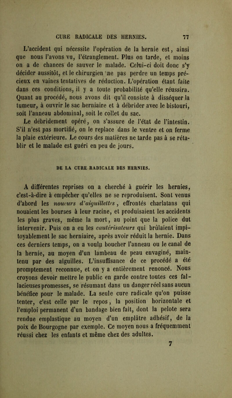 L’accident qui nécessite l’opération de la hernie est, ainsi que nous l’avons vu, l’étranglement. Plus on tarde, et moins on a de chances de sauver le malade. Celui-ci doit donc s’y décider aussitôt, et le chirurgien ne pas perdre un temps pré- cieux en vaines tentatives de réduction. L’opération étant faite dans ces conditions, il y a toute probabilité qu’elle réussira. Quant au procédé, nous avons dit qu’il consiste à disséquer la tumeur, à ouvrir le sac herniaire et à débrider avec le bistouri, soit l’anneau abdominal, soit le colîet du sac. Le débridement opéré, on s’assure de l’état de l’intestin. S’il n’est pas mortifié, on le replace dans le ventre et on ferme la plaie extérieure. Le cours des matières ne tarde pas à se réta- blir et le malade est guéri en peu de jours. DE LA CURE RADICALE DES HERNIES. A différentes reprises on a cherché à guérir les hernies, c’est-à-dire à empêcher qu’elles ne se reproduisent. Sont venus d’abord les noucurs d’aiguillettes, effrontés charlatans qui nouaient les bourses à leur racine, et produisaient les accidents les plus graves, même la mort, au point que la police dut intervenir. Puis on a eu les cautérisateurs qui brûlaient impi- toyablement le sac herniaire, après avoir réduit la hernie. Dans ces derniers temps, on a voulu boucher l’anneau ou le canal de la hernie, au moyen d’un lambeau de peau envaginé, main- tenu par des aiguilles. L’insuffisance de ce procédé a été promptement reconnue, et on y a entièrement renoncé. Nous croyons devoir mettre le public en garde contre toutes ces fal- lacieuses promesses, se résumant dans un danger réel sans aucun bénéfice pour le malade. La seule cure radicale qu’on puisse tenter, c’est celle par le repos, la position horizontale et l’emploi permanent d’un bandage bien fait, dont la pelote sera rendue emplastique au moyen d’un emplâtre adhésif, de la poix de Bourgogne par exemple. Ce moyen nous a fréquemment réussi chez les enfants et même chez des adultes. 7