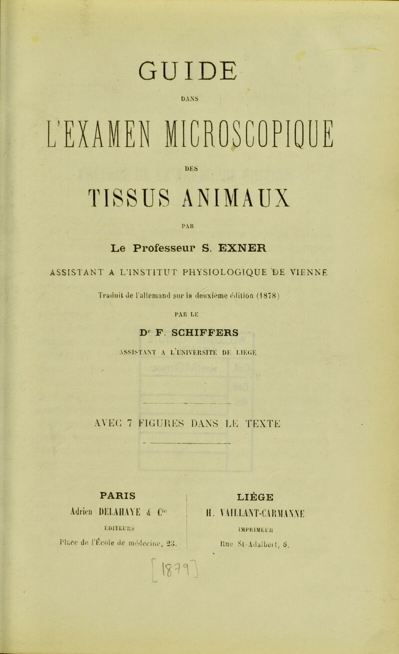 GUIDE DANS IV • ' T ' H r U ~1 ' > ■ y Pi (j 11 J. „ V. J U J. ■/ . G DK S PAIt Le Professeur S. EXNER ASSISTANT A L'INSTITUT PHYSIOLOGIQUE DE VIENNE Traduit de l’allemand sur la deuxième édition (1878) PAR LK D‘ F. SCHIFFERS ASSISTANT A ^UNIVERSITÉ DK ï.lKfiF. AVEC 7 FIGURES DANS LE TEXTE PARIS LIÈGE Adrien DEMIIAYE A D* KD1TEU1ÎS l'Iare de l’l\eole de médecine, 28. IL \Ail LANT-EAimAWi: lMPHlMtUii r Une St-Aduibeil, 8.