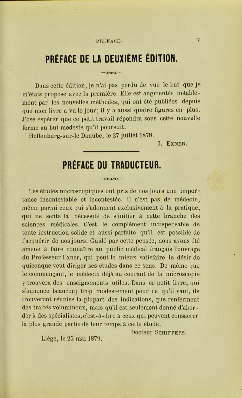 PREFACE DE LA DEUXIEME EDITION. Dans cette édition, je n’ai pas perdu de vue le but que je m’étais proposé avec la première. Elle est augmentée notable- ment par les nouvelles méthodes, qui ont été publiées depuis que mon livre a vu le jour; il y a aussi quatre figures en plus. J’ose espérer que ce petit travail répondra sous cette nouvelle forme au but modeste qu'il poursuit. Hollenburg-sur-le Danube, le 27 juillet 1878. J. Exner. PREFACE DU TRADUCTEUR. Les études microscopiques ont pris de nos jours une impor- tance incontestable et incontestée. 11 n’est pas de médecin, même parmi ceux qui s’adonnent exclusivement à la pratique, qui ne sente la nécessité de s’initier à cette branche des sciences médicales. C’est le complément indispensable de toute instruction solide et aussi parfaite qu’il est possible de l’acquérir de nos jours. Guidé par cette pensée, nous avons été amené à faire connaître au public médical français l’ouvrage du Professeur Exner, qui peut le mieux satisfaire le désir de quiconque veut diriger ses études dans ce sens. De même que le commençant, le médecin déjà au courant de la microscopie y trouvera des enseignements utiles. Dans ce petit livre, qui s’annonce beaucoup trop modestement pour ce qu’il vaut, ils trouveront réunies la plupart des indications, que renferment des traités volumineux, mais qu’il est seulement donné d’abor- der à des spécialistes, c’est-à-dire à ceux qui peuvent consacrer la plus grande partie de leur temps à cette étude. Docteur Schiffers. Liège, le 25 mai 1879.