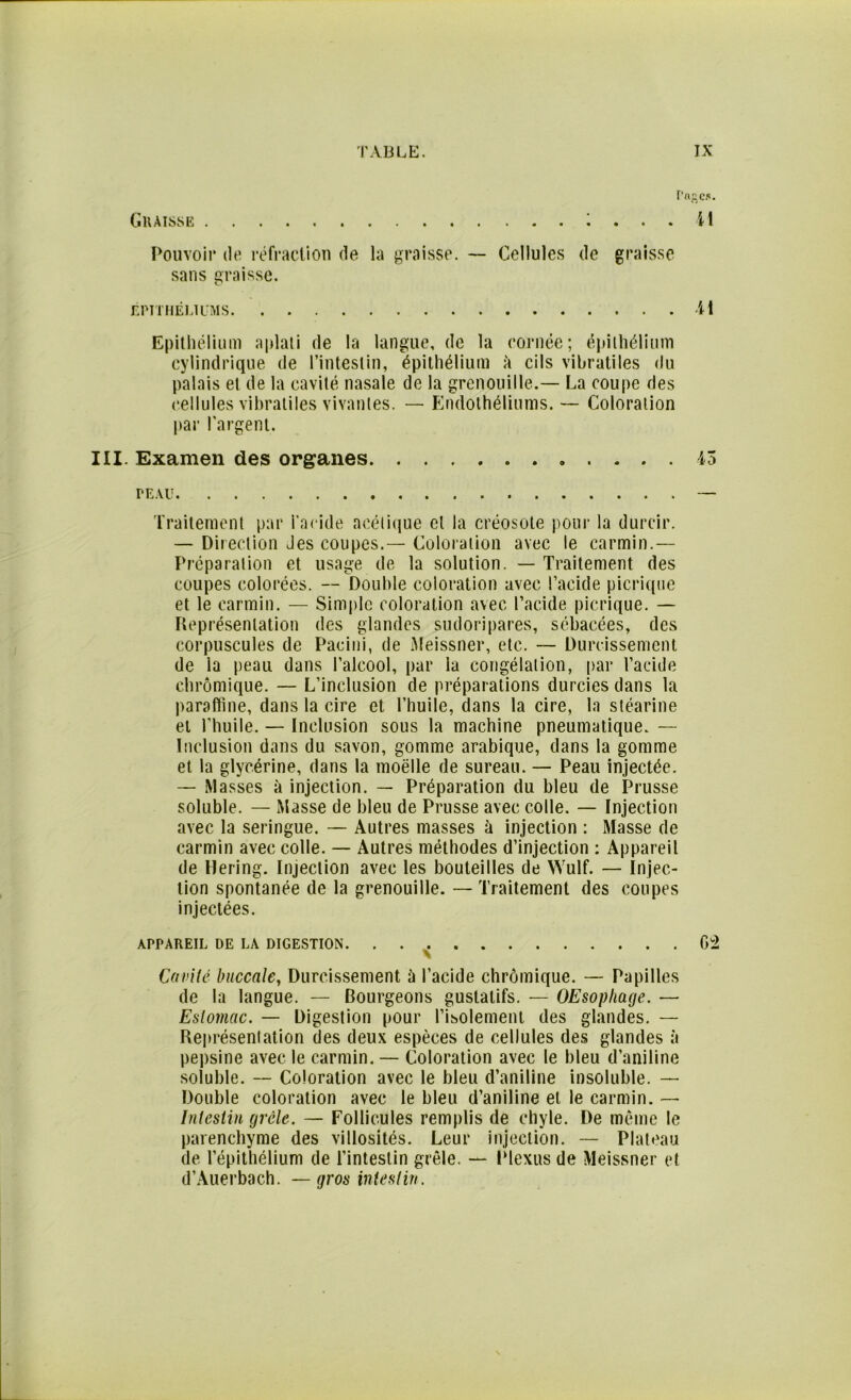 Graisse ; ... il Pouvoir de réfraction de la graisse. — Cellules de graisse sans graisse. ÉPITHÉLIUMS H Epithélium aplati de la langue, de la cornée; épithélium cylindrique de l’intestin, épithélium à cils vibratiles du palais et de la cavité nasale de la grenouille.— La coupe des cellules vibratiles vivantes. — Endothéliums. — Coloration par l'argent. III. Examen des organes 45 PEAU — Traitement par l’acide acétique cl la créosote pour la durcir. — Direction Jes coupes.— Coloration avec le carmin.— Préparation et usage de la solution. — Traitement des coupes colorées. -- Double coloration avec l’acide picrique et le carmin. — Simple coloration avec l’acide picrique. — Représentation des glandes sudoripares, sébacées, des corpuscules de Pacini, de Meissner, etc. — Durcissement de la peau dans l’alcool, par la congélation, par l’acide ehrômique. — L’inclusion de préparations durcies dans la paraffine, dans la cire et l’huile, dans la cire, la stéarine et l’huile. — Inclusion sous la machine pneumatique. — Inclusion dans du savon, gomme arabique, dans la gomme et la glycérine, dans la moelle de sureau. — Peau injectée. — Masses à injection. — Préparation du bleu de Prusse soluble. — Masse de bleu de Prusse avec colle. — Injection avec la seringue. — Autres masses à injection : Masse de carmin avec colle. — Autres méthodes d’injection : Appareil de Hering. Injection avec les bouteilles de Wulf. — Injec- tion spontanée de la grenouille.— Traitement des coupes injectées. APPAREIL DE LA DIGESTION. . . G2 Cavité buccale, Durcissement à l’acide ehrômique. — Papilles de la langue. — Bourgeons gustatifs. — OEsopliage. — Estomac. — Digestion pour l’isolement des glandes. — Représentation des deux espèces de cellules des glandes à pepsine avec le carmin. — Coloration avec le bleu d’aniline soluble. — Coloration avec le bleu d’aniline insoluble. — Double coloration avec le bleu d’aniline et le carmin. — Intestin grêle. — Follicules remplis de chyle. De même le parenchyme des villosités. Leur injection. — Plateau de l’épithélium de l’intestin grêle. — Plexus de Meissner et d’Auerbach. —gros intestin.