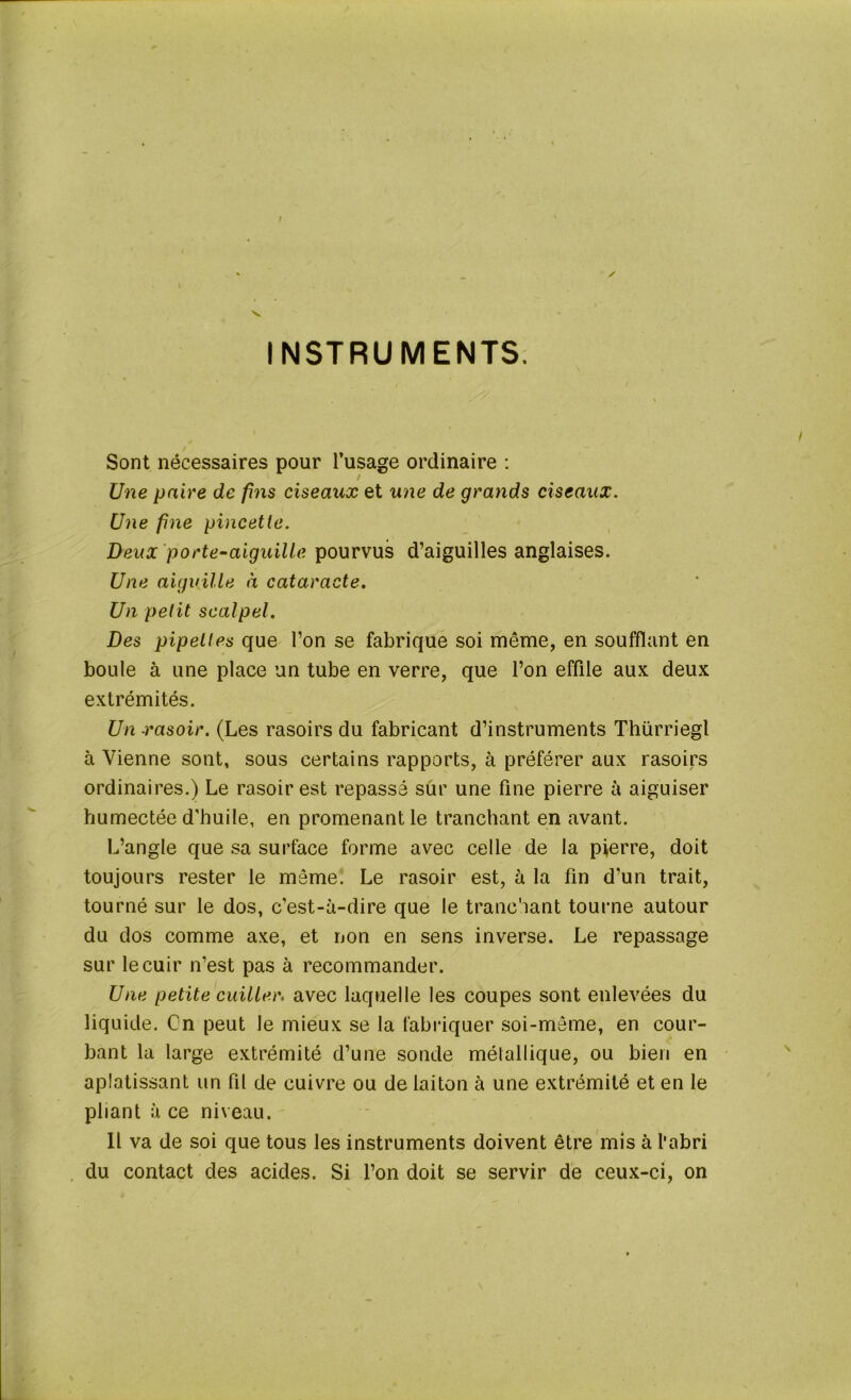 INSTRUMENTS. y Sont nécessaires pour l’usage ordinaire : / Une paire de fins ciseaux et une de grands ciseaux. Une fine pincette. Deux porte-aiguille pourvus d’aiguilles anglaises. Une aiguille à cataracte. Un petit scalpel. Des pipettes que l’on se fabrique soi même, en soufflant en boule à une place un tube en verre, que l’on effile aux deux extrémités. Un rasoir. (Les rasoirs du fabricant d’instruments Thürriegl à Vienne sont, sous certains rapports, à préférer aux rasoirs ordinaires.) Le rasoir est repassé sur une fine pierre à aiguiser humectée d’huile, en promenant le tranchant en avant. L’angle que sa surface forme avec celle de la pierre, doit toujours rester le meme. Le rasoir est, à la fin d’un trait, tourné sur le dos, c’est-à-dire que le tranchant tourne autour du dos comme axe, et non en sens inverse. Le repassage sur le cuir n’est pas à recommander. Une petite cuiller, avec laquelle les coupes sont enlevées du liquide. Cn peut le mieux se la fabriquer soi-même, en cour- bant la large extrémité d’une sonde métallique, ou bien en aplatissant un fil de cuivre ou de laiton à une extrémité et en le pliant à ce niveau. Il va de soi que tous les instruments doivent être mis à l'abri du contact des acides. Si l’on doit se servir de ceux-ci, on »