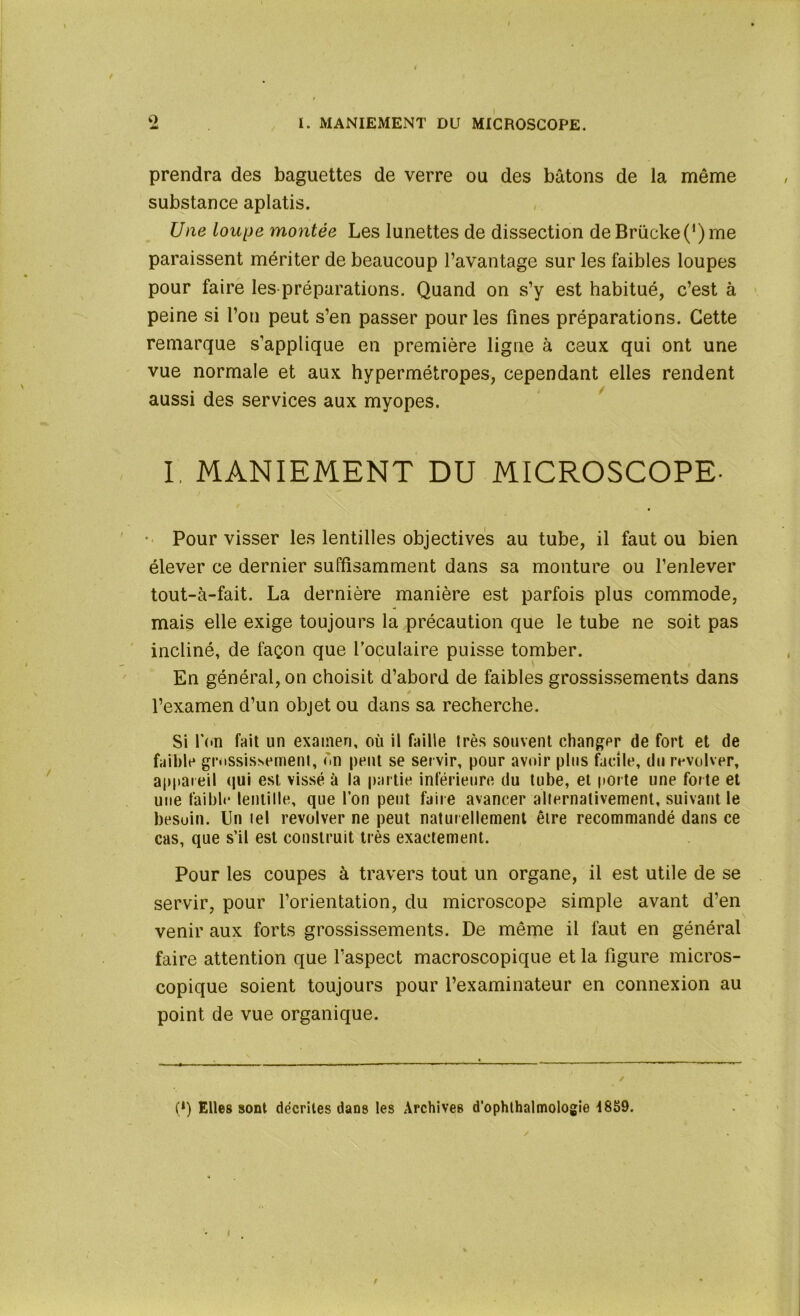 prendra des baguettes de verre ou des bâtons de la même substance aplatis. Une loupe montée Les lunettes de dissection deBrücke(r)me paraissent mériter de beaucoup l’avantage sur les faibles loupes pour faire les préparations. Quand on s’y est habitué, c’est à peine si l’on peut s’en passer pour les fines préparations. Cette remarque s’applique en première ligne à ceux qui ont une vue normale et aux hypermétropes, cependant elles rendent aussi des services aux myopes. I. MANIEMENT DU MICROSCOPE- Pour visser les lentilles objectives au tube, il faut ou bien élever ce dernier suffisamment dans sa monture ou l’enlever tout-à-fait. La dernière manière est parfois plus commode, mais elle exige toujours la précaution que le tube ne soit pas incliné, de façon que l’oculaire puisse tomber. En général, on choisit d’abord de faibles grossissements dans l’examen d’un objet ou dans sa recherche. Si l'on fait un examen, où il faille très souvent changer de fort et de faible grossissement, on peut se servir, pour avoir plus facile, du revolver, appareil qui est vissé à la partie inférieure du tube, et porte une forte et une faible lentille, que l’on peut faire avancer alternativement, suivant le besoin, lin tel revolver ne peut naturellement être recommandé dans ce cas, que s’il est construit très exactement. Pour les coupes à travers tout un organe, il est utile de se servir, pour l’orientation, du microscope simple avant d’en venir aux forts grossissements. De même il faut en général faire attention que l’aspect macroscopique et la figure micros- copique soient toujours pour l’examinateur en connexion au point de vue organique. (*) (*) Elles sont décrites dans les Archives d’ophthalmologie 4839.