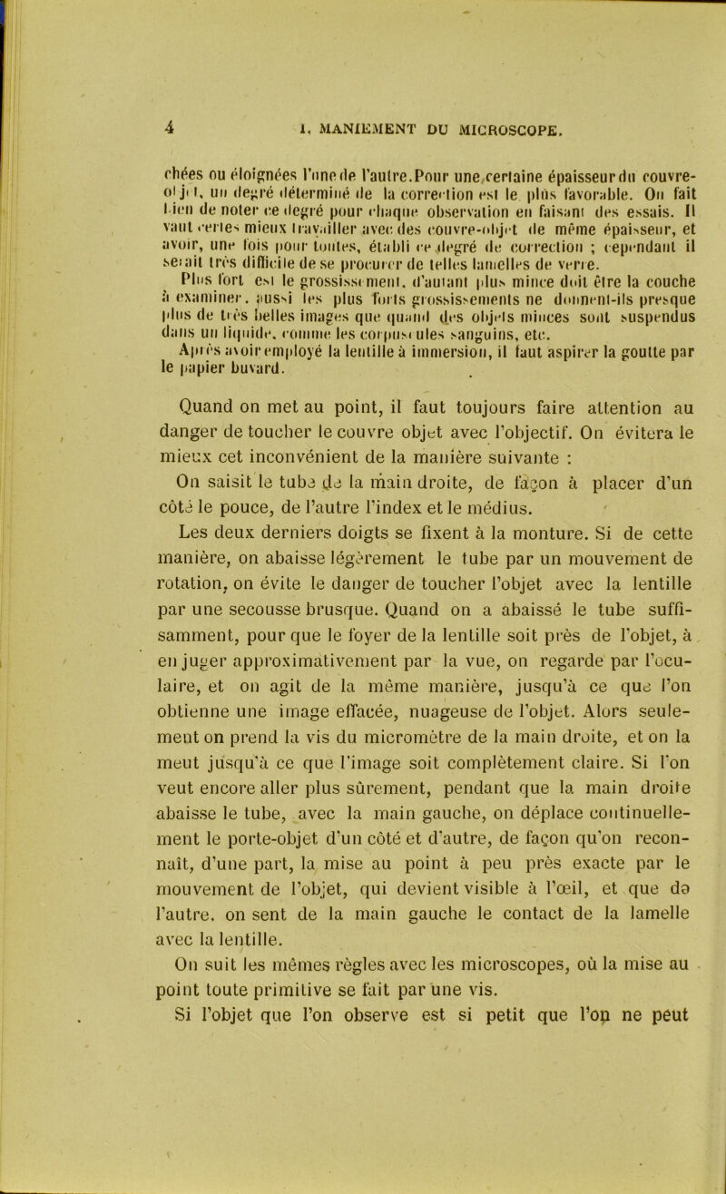 ehées ou éloignées l'une rie l’autre.Pour une certaine épaisseur du couvre- oij't, un degré déterminé de la correction est le plus favorable. On fait l ien de noter ce degré pour chaque observation en faisant des essais. Il vaut certes mieux travailler avec des eouvre-ohjct «le même épahseur, et avoir, une fois pour imites, établi ce .degré de correction ; cependant il se:ait très difficile de se procurer de telles lamelles de verre. Plus fort est le grossissement, d’autant plus mince doit être la couche à examiner, aussi les plus forts grossissements ne donnent-ils presque plus de très belles images que quand des objets minces sont suspendus dans un liquide, comme les corpuscules sanguins, etc. Après avoir employé la lentille à immersion, il faut aspirer la goutte par le papier buvard. Quand on met au point, il faut toujours faire attention au danger de toucher le couvre objet avec l’objectif. On évitera le mieux cet inconvénient de la manière suivante : On saisit le tuba da la main droite, de façon à placer d’un côté le pouce, de l’autre l’index et le médius. Les deux derniers doigts se fixent à la monture. Si de cette manière, on abaisse légèrement le tube par un mouvement de rotation, on évite le danger de toucher l’objet avec la lentille par une secousse brusque. Quand on a abaissé le tube suffi- samment, pour que le foyer de la lentille soit près de l’objet, à en juger approximativement par la vue, on regarde par l’ocu- laire, et on agit de la même manière, jusqu’à ce que l’on obtienne une image effacée, nuageuse de l’objet. Alors seule- ment on prend la vis du micromètre de la main droite, et on la meut jusqu’à ce que l’image soit complètement claire. Si l'on veut encore aller plus sûrement, pendant que la main droife abaisse le tube, avec la main gauche, on déplace continuelle- ment le porte-objet d'un côté et d’autre, de façon qu'on recon- naît, d’une part, la mise au point à peu près exacte par le mouvement de l’objet, qui devient visible à l’œil, et que do l’autre, on sent de la main gauche le contact de la lamelle avec la lentille. On suit les mômes règles avec les microscopes, où la mise au point toute primitive se fait par une vis. Si l’objet que l’on observe est si petit que l’on ne peut