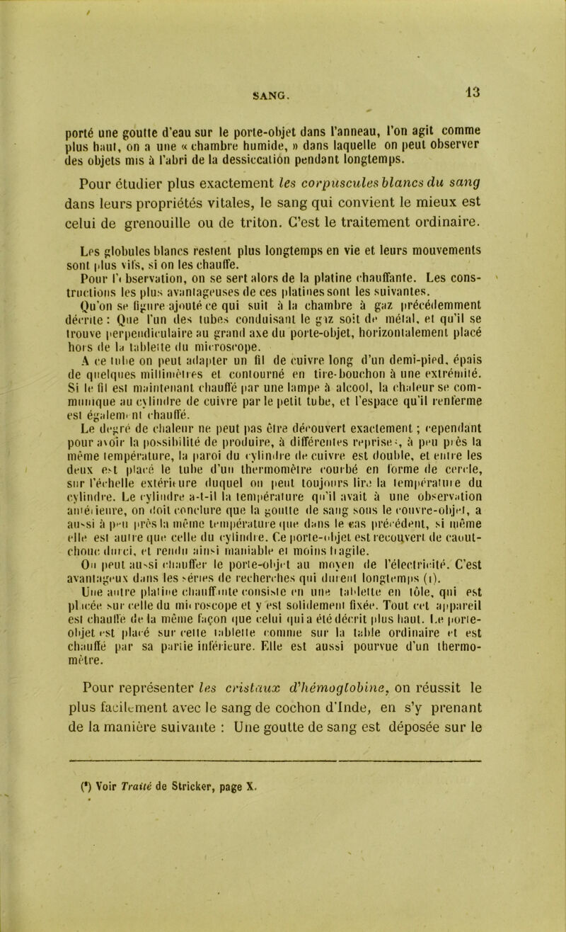 porté une goutte d’eau sur le porte-objet dans l’anneau, l’on agit comme plus haut, on a une « chambre humide, » dans laquelle on peut observer des objets mis à l’abri de la dessiccation pendant longtemps. Pour étudier plus exactement les corpuscules blancs du sang dans leurs propriétés vitales, le sang qui convient le mieux est celui de grenouille ou de triton. C’est le traitement ordinaire. Les globules blancs restent plus longtemps en vie et leurs mouvements sont plus vils, si on les chauffe. Pour f. bservation, on se sert alors de la platine chauffante. Les cons- tructions les plus avantageuses de ces platines sont les suivantes. Qu’on se figure ajouté ce qui suit à la chambre à gaz précédemment décrite : Que l’un des tubes conduisant le giz soit de métal, et qu’il se trouve perpendiculaire au grand axe du porte-objet, horizontalement placé hors de la tablette du microscope. A ce tube on peut adapter un fil de cuivre long d’un demi-pied, épais de quelques millimètres et contourné en tire-bouchon à une extrémité. Si le fil est maintenant chauffé par une lampe îi alcool, la chaleur se com- munique au cylindre de cuivre parle petit tube, et l’espace qu’il renferme est égalent ni chauffé. Le degré de chaleur ne peut pas être découvert exactement ; cependant pour avoir la possibilité de produire, à différentes reprise-, à peu piès la même température, la paroi du cylindre de cuivre est double, et entre les deux e.-t placé le tube d’un thermomètre courbé en forme de cercle, sur l’échelle extérie ure duquel on peut toujours lire la température du cylindre. Le cylindre a-t-il la température qu’il avait à une observation améiieure, on doit conclure que la goutte de sang sous le rouvre-objet, a aii'si à p»*ii près la même température que dans le cas précédent, si même elle est autre que celle du cylindre. Ce porte-objet est recouvert de caout- chouc durci, et rendu ainsi maniable et moins tiagile. Ou peut au-si chauffer le porte-objet au moyen de l’électricité. C’est avantageux dans les séries de recherches qui durent longtemps (i). Une autre platine chauffante consiste en une tablette en tôle, qui est placée sur celle du mi« roscope et y est solidement fixée. Tout cet appareil est chauffe de la même façon que celui qui a été décrit plus haut. Le porte- objet est placé sur celte tablette comme sur la table ordinaire et est chauffé par sa partie inférieure. Fdle est aussi pourvue d’un thermo- mètre. Pour représenter les cristaux d'hémoglobine, on réussit le plus facilement avec le sang de cochon d’Inde, en s’y prenant de la manière suivante : Une goutte de sang est déposée sur le (*) Voir Traité de Stricker, page X.