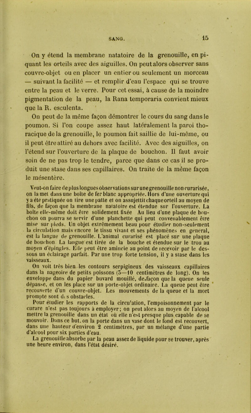 On y étend la membrane natatoire de la grenouille, en pi- quant les orteils avec des aiguilles. On peut alors observer sans couvre-objet ou en placer un entier ou seulement un morceau — suivant la facilité — et remplir d’eau l’espace qui se trouve entre la peau et le verre. Pour cet essai, à cause de la moindre pigmentation de la peau, la Rana temporaria convient mieux que la R. esculenta. On peut de la même façon démontrer le cours du sang dans le poumon. Si l’on coupe assez haut latéralement la paroi tho- racique delà grenouille, le poumon fait saillie de lui-même, ou il peut être attiré au dehors avec facilité. Avec des aiguilles, on l’étend sur l’ouverture de la plaque de bouchon. Il faut avoir soin de ne pas trop le tendre, parce que dans ce cas il se pro- duit une stase dans ses capillaires. On traite de la même façon le mésentère. Veut-on faire de plus longues observations sur une grenouille non rurarisée, on lamel dans une boîte de fer blanc appropriée. Hors d’une ouverture qui y a été pratiquée on tire une patte et on assujettit chaqueorteil au moyen de fils, de façon que la membrane natatoire est étendue sur l’ouverture. La boîte elle-même doit être solidement fixée Au lieu d’une plaque de bou- chon on pourra se servir d’une planchette qui peut convenablement être mise sur pieds. Un objet extrêmement beau pour étudier non-seulement la circulation mais encore le tissu vivant et ses phénomènes en general, est la langue de grenouille. L’animal curarisé est placé sur une plaque de bouchon La langue est tirée de la bouche et étendue sur le trou au moyen d’épingles. Elle peut être amincie au point de recevoir par le des- sous un éclairage parfait. Par une trop forte tension, il y a stase dans les vaisseaux. On voit très bien les contours serpigineux des vaisseaux capillaires dans la nageoire de petits poissons (5—10 centimètres de long). On les enveloppe dans du papier buvard mouillé, de,façon que la queue seule dépasse, et on les place sur un porte-objet ordinaire. La queue peut être recouverte d’un couvre-objet. Les mouvements de la queue et la mort prompte sont dt s obstacles. Pour étudier les rapports de la circu!ation, l’empoisonnement par le curare n’est pas toujours à employer; on peut alors au moyen de l'alcool mettre la grenouille dans un état où elle n’est presque plus capable de se mouvoir. Dans ce but, on la porte dans un vase dont le fond est recouvert, dans une hauteur d’environ 2 centimètres, par un mélange d’une partie d’alcool pour six parties d’eau. La grenouille absorbe par la peau assez de liquide pour se trouver, après une heure environ, dans l’état désiré.