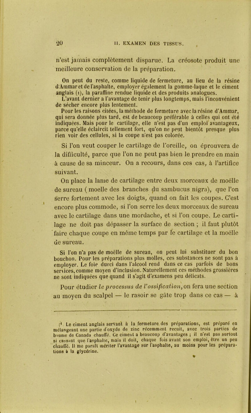 n’est jamais complètement disparue. La créosote produit une meilleure conservation de la préparation. On peut du reste, comme liquide de fermeture, au lieu de la résine d’Àmmar et de l’asphalte, employer également la gomme-laque et le ciment anglais (i), la paraffine rendue liquide et des produits analogues. L’avant dernier a l’avantage de tenir plus longtemps, mais l’inconvénient de sécher encore plus lentement. Pour les raisons citées, la méthode de fermeture avec la résine d’Ammar, qui sera donnée plus tard, est de beaucoup préférable à celles qui ont été indiquées. Mais pour le cartilage, elle n’est pas d’un emploi avantageux, parce qu’elle éclaircit tellement fort, qu’on ne peut bientôt presque plus rien voir des cellules, si la coupe n’est pas colorée. Si l’on veut couper le cartilage de l’oreille, ou éprouvera de la difficulté, parce que l’on ne peut pas bien le prendre en main à cause de sa minceur. On a recours, dans ces cas, à l’artifice suivant. On place la lame de cartilage entre deux morceaux de moelle de sureau ( moelle des branches du sambucus nigra), que l’on serre fortement avec les doigts, quand on fait les coupes. C’est encore plus commode, si l’on serre les deux morceaux de sureau avec le cartilage dans une mordache, et si l’on coupe. Le carti- lage ne doit pas dépasser la surface de section ; il faut plutôt faire chaque coupe en même temps par le cartilage et la moelle de sureau. Si l’on n’a pas de moelle de sureau, on peut lui substituer du bon bouchon. Pour les préparations plus molles, ces substances ne sont pas à employer. Le foie durci dans l’alcool rend dans ce cas parfois de bons sersices,comme moyen d’inclusion. Naturellement ces méthodes grossières ne sont indiquées que quand il s’agit d’examens peu délicats. Pour étudier le processus de l'ossification, on fera une section au moyen du scalpel — le rasoir se gâte trop dans ce cas — à (V Le ciment anglais servant à la fermeture des préparations, est préparé en mélangeant une partie d oxyde de zinc récemment recuit, avec trois parties de b iunie de Canada chauffé. Ce ciment a beaucoup d’avantages ; il n’est pas surtout si cassant que l’asphalte, mais il doit, chaque fois avant son emploi, être un peu chauffé. Il me parait mériter l’avantage sur l’asphalte, au moins pour les prépara- tions à la glycérine. * i