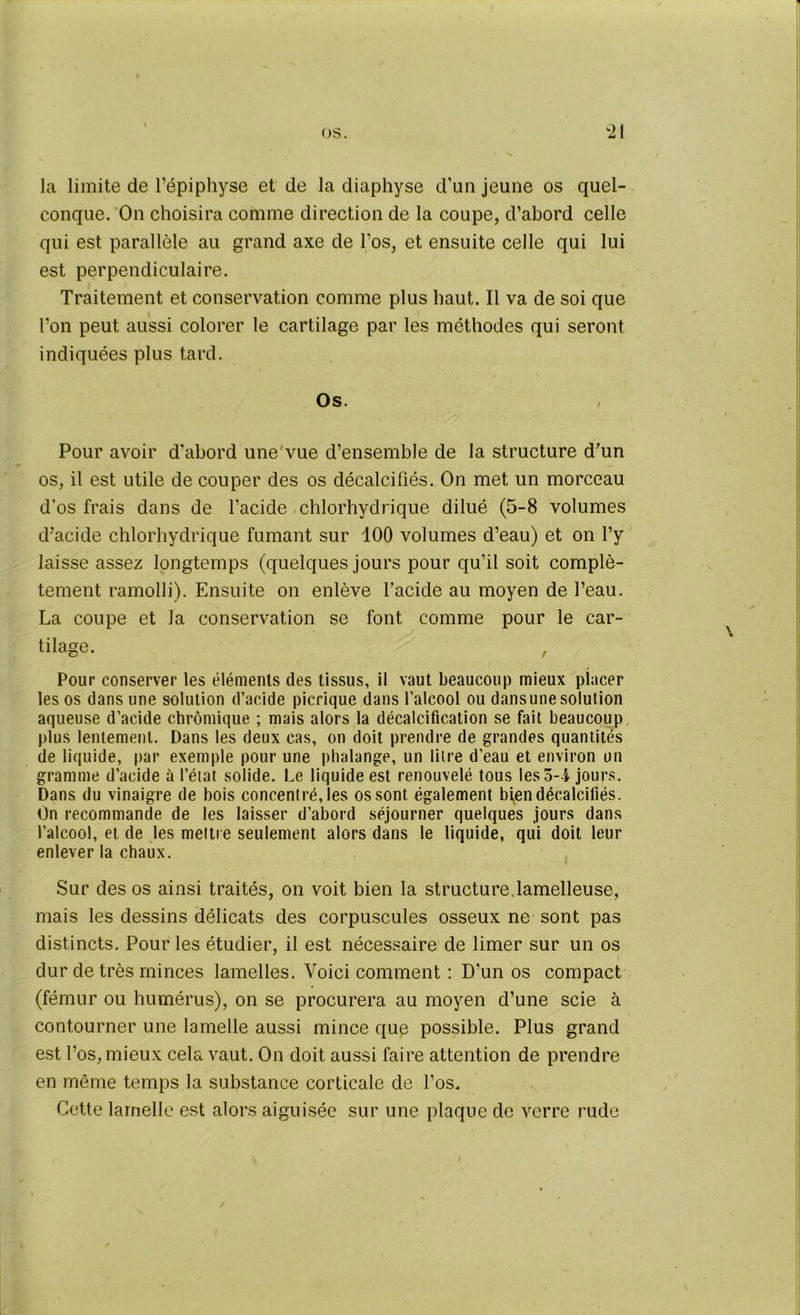 la limite de l’épiphyse et de la diaphyse d’un jeune os quel- conque. On choisira comme direction de la coupe, d’abord celle qui est parallèle au grand axe de l’os, et ensuite celle qui lui est perpendiculaire. Traitement et conservation comme plus haut. Il va de soi que Ton peut aussi colorer le cartilage par les méthodes qui seront indiquées plus tard. Os. , Pour avoir d'abord une’vue d’ensemble de la structure d’un os, il est utile de couper des os décalcifiés. On met un morceau d’os frais dans de l’acide chlorhydrique dilué (5-8 volumes d’acide chlorhydrique fumant sur 100 volumes d’eau) et on l’y laisse assez longtemps (quelques jours pour qu’il soit complè- tement ramolli). Ensuite on enlève l’acide au moyen de l’eau. La coupe et la conservation se font comme pour le car- tilage. , Pour conserver les éléments des tissus, il vaut beaucoup mieux placer les os dans une solution d’acide picrique dans l’alcool ou dansunesolution aqueuse d’acide chrômique ; mais alors la décalcification se fait beaucoup plus lentement. Dans les deux cas, on doit prendre de grandes quantités de liquide, par exemple pour une phalange, un litre d’eau et environ un gramme d’acide à l’état solide. Le liquide est renouvelé tous les 5-4 jours. Dans du vinaigre de bois concentré, les os sont également bi,en décalcifiés. On recommande de les laisser d’abord séjourner quelques jours dans l’alcool, et de les mettre seulement alors dans le liquide, qui doit leur enlever la chaux. Sur des os ainsi traités, on voit bien la structure lamelleuse, mais les dessins délicats des corpuscules osseux ne sont pas distincts. Pour les étudier, il est nécessaire de limer sur un os dur de très minces lamelles. Voici comment : D’un os compact (fémur ou humérus), on se procurera au moyen d’une scie à contourner une lamelle aussi mince que possible. Plus grand est l’os, mieux cela vaut. On doit aussi faire attention de prendre en même temps la substance corticale de l’os. Cette lamelle est alors aiguisée sur une plaque de verre rude