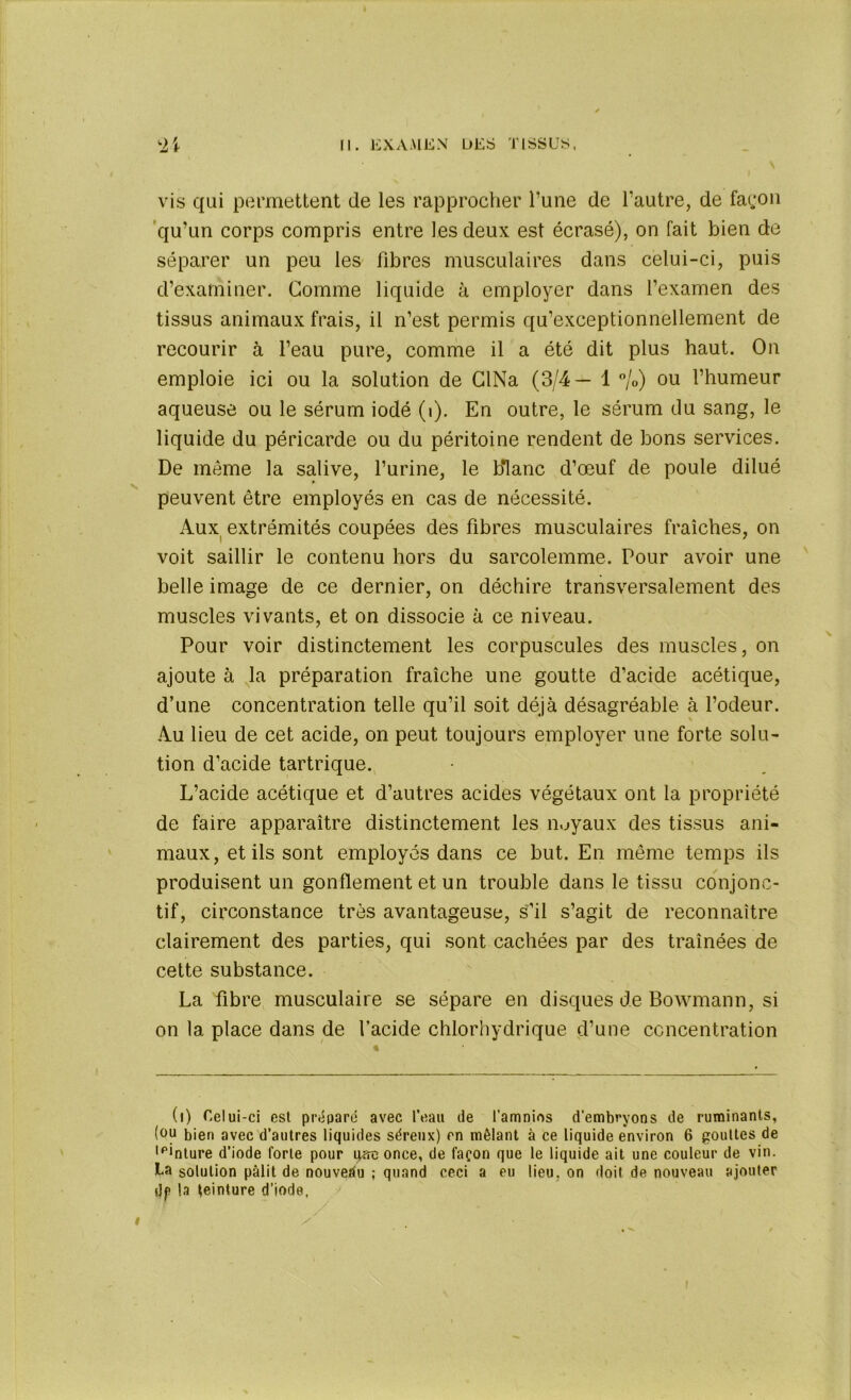 vis qui permettent de les rapprocher l’une de l’autre, de façon qu’un corps compris entre les deux est écrasé), on fait bien de séparer un peu les fibres musculaires dans celui-ci, puis d’examiner. Comme liquide à employer dans l’examen des tissus animaux frais, il n’est permis qu’exceptionnellement de recourir à l’eau pure, comme il a été dit plus haut. On emploie ici ou la solution de CINa (3/4— 1 %) ou l’humeur aqueuse ou le sérum iodé (i). En outre, le sérum du sang, le liquide du péricarde ou du péritoine rendent de bons services. De meme la salive, l’urine, le blanc d’œuf de poule dilué peuvent être employés en cas de nécessité. Aux extrémités coupées des fibres musculaires fraîches, on voit saillir le contenu hors du sarcolemme. Pour avoir une belle image de ce dernier, on déchire transversalement des muscles vivants, et on dissocie à ce niveau. Pour voir distinctement les corpuscules des muscles, on ajoute à la préparation fraîche une goutte d’acide acétique, d’une concentration telle qu’il soit déjà désagréable à l’odeur. Au lieu de cet acide, on peut toujours employer une forte solu- tion d’acide tartrique. L’acide acétique et d’autres acides végétaux ont la propriété de faire apparaître distinctement les noyaux des tissus ani- maux, et ils sont employés dans ce but. En même temps ils produisent un gonflement et un trouble dans le tissu conjonc- tif, circonstance très avantageuse, s’il s’agit de reconnaître clairement des parties, qui sont cachées par des traînées de cette substance. La fibre musculaire se sépare en disques de Bowmann, si on la place dans de l’acide chlorhydrique d’une concentration (i) Celui-ci est préparé avec l’eau de l'amnios d'embryons de ruminants, (ou bien avec d’autres liquides séreux) en mêlant à ce liquide environ 6 gouttes de ,p*nture d’iode forte pour q*re once, de façon que le liquide ait une couleur de vin. La solution pâlit de nouveau ; quand ceci a eu lieu, on doit de nouveau ajouter dp la teinture d’iode.