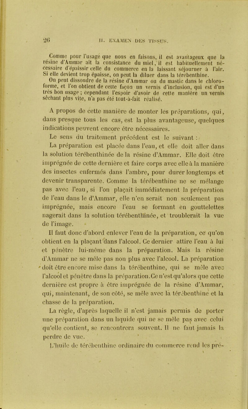 Comme pour l'usagé que nous en faisons, il est avantageux que la résine d’Ammar ait la consistance du miel, il est habituellement né- cessaire d épaissir celle du commerce en la laissant séjourner à l’air. Si elle devient trop épaisse, on peut la diluer dans la térébenthine. On peut dissoudre de la résine d’Ammar ou du mastic dans le chloro- forme, et l’on obtient de celte façon un vernis d’inclusion, qui est d’un très bon usage ; cependant l’espoir d’avoir de cette manière un vernis séchant plus vite, n’a pas été tout-à-fait réalisé. A propos de cette manière de monter les préparations, qui, dans presque tous les cas, est la plus avantageuse, quelques indications peuvent encore être nécessaires. Le sens du traitement précédent est le suivant : La préparation est placée dans l’eau, et elle doit aller dans la solution térébenthinée de la résine d’Ammar. Elle doit être imprégnée de cette dernière et faire corps avec elle a la manière des insectes enfermés dans l’ambre, pour durer longtemps et devenir transparente. Gomme la térébenthine ne se mélange pas avec l’eau, si l’on plaçait immédiatement la préparation de l’eau dans le d’Ammar, elle n’en serait non seulement pas imprégnée, mais encore l’eau se formant en gouttelettes nagerait dans la solution térébenthinée, et troublerait la vue de l’image. Il faut donc d’abord enlever l’eau de la préparation, ce qu’on obtient en la plaçant dans l’alcool. Ce dernier attire l'eau à lui et pénètre lui-même dans la préparation. Mais la résine d’Ammar ne se mêle pas non plus avec l’alcool. La préparation doit être encore mise dans la térébenthine, qui se mêle avec l’alcool et pénètre dans la préparation.Ce n’est qu’alors que cette dernière est propre à être imprégnée de la résine d’Ammar, qui, maintenant, de son côté, se mêle avec la térébenthine et la chasse de la préparation. La règle, d’après laquelle il n’est jamais permis de porter une préparation dans un liquide qui ne se mêle pas avec celui qu’elle contient, se rencontrera souvent. Il ne faut jamais la perdre de vue. L’huile de térébenthine ordinaire du commerce rend les pré-