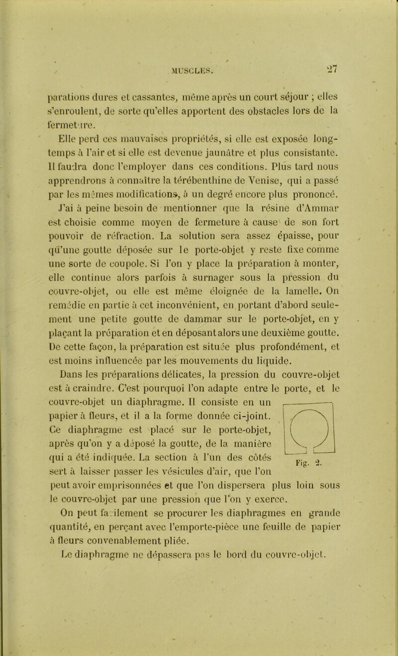 t>7 parafions dures et cassantes, même après un court séjour ; elles s’enroulent, de sorte qu’elles apportent des obstacles lors de la fermeture. Elle perd ces mauvaises propriétés, si elle est exposée long- temps à l’air et si elle est devenue jaunâtre et plus consistante. Il faudra donc l’employer dans ces conditions. Plus tard nous apprendrons à connaître la térébenthine de Venise, qui a passé par les mêmes modifications, à un degré encore plus prononcé. J’ai à peine besoin de mentionner que la résine d’Ammar est choisie comme moyen de fermeture à cause de son fort pouvoir de réfraction. La solution sera assez épaisse, pour qu’une goutte déposée sur le porte-objet y reste fixe comme une sorte de coupole. Si l’on y place la préparation à monter, elle continue alors parfois à surnager sous la pression du couvre-objet, ou elle est même éloignée de la lamelle. On remédie en partie à cet inconvénient, en portant d’abord seule- ment une petite goutte de dammar sur le porte-objet, en y plaçant la préparation et en déposant alors une deuxième goutte. De cette façon, la préparation est située plus profondément, et est moins influencée par les mouvements du liquide. Dans les préparations délicates, la pression du couvre-objet est à craindre. C’est pourquoi l’on adapte entre le porte, et le couvre-objet un diaphragme. Il consiste en un papier à fleurs, et il a la forme donnée ci-joint. Ce diaphragme est placé sur le porte-objet, après qu'on y a déposé la goutte, de la manière qui a été indiquée. La section à Lun des côtés sert à laisser passer les vésicules d’air, que l’on peut avoir emprisonnées et que l’on dispersera plus loin sous le couvre-objet par une pression que l’on y exerce. On peut facilement se procurer les diaphragmes en grande quantité, en perçant avec l’emporte-pièce une feuille de papier à fleurs convenablement pliée. Le diaphragme ne dépassera pas le bord du couvre-objet.