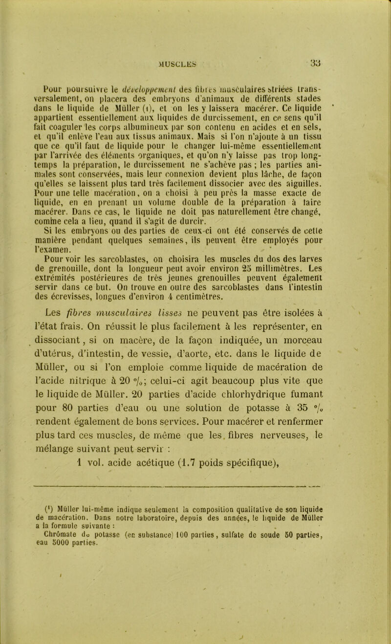 Pour poursuivie le développement des fibres musculaires striées trans- versalement, on placera des embryons d’animaux de différents stades dans le liquide de Müller (i), et on les y laissera macérer. Ce liquide appartient essentiellement aux liquides de durcissement, en ce sens qu’il fait coaguler les corps albumineux par son contenu en acides et en sels, et qu’il enlève l’eau aux tissus animaux. Mais si l’on n’ajoute à un tissu que ce qu’il faut de liquide pour le changer lui-même essentiellement par l’arrivée des éléments organiques, et qu’on n’y laisse pas trop long- temps la préparation, le durcissement ne s’achève pas; les parties ani- males sont conservées, mais leur connexion devient plus lâche, de façon qu’elles se laissent plus tard très facilement dissocier avec des aiguilles. Pour une telle macération, on a choisi à peu près la masse exacte de liquide, en en prenant un volume double de la préparation à taire macérer. Dans ce cas, le liquide ne doit pas naturellement être changé, comme cela a lieu, quand il s’agit de durcir. Si les embryons ou des parties de ceux-ci ont été conservés de cette manière pendant quelques semaines, ils peuvent être employés pour l’examen. Pour voir les sarcoblastes, on choisira les muscles du dos des larves de grenouille, dont la longueur peut avoir environ 25 millimètres. Les extrémités postérieures de très jeunes grenouilles peuvent également servir dans ce but. On trouve en outre des sarcoblastes dans l’intestin des écrevisses, longues d’environ 4 centimètres. Les fibres musculaires lisses ne peuvent pas être isolées à l’état frais. On réussit le plus facilement à les représenter, en dissociant, si on macère, de la façon indiquée, un morceau d’utérus, d’intestin, de vessie, d’aorte, etc. dans le liquide de Müller, ou si l’on emploie comme liquide de macération de l’acide nitrique à 20 %; celui-ci agit beaucoup plus vite que le liquide de Müller. 20 parties d’acide chlorhydrique fumant pour 80 parties d’eau ou une solution de potasse à 35 % rendent également de bons services. Pour macérer et renfermer plus tard ces muscles, de même que les fibres nerveuses, le mélange suivant peut servir ; 1 vol. acide acétique (1.7 poids spécifique), (*) (*) Müller lui-même indique seulement la composition qualitative de son liquide de macération. Dans notre laboratoire, depuis des années, le liquide de Müller a la formule suivante : Chrômate do potasse (en substance) 100 parties, sulfate de soude 50 parties, eau 5000 parties. j