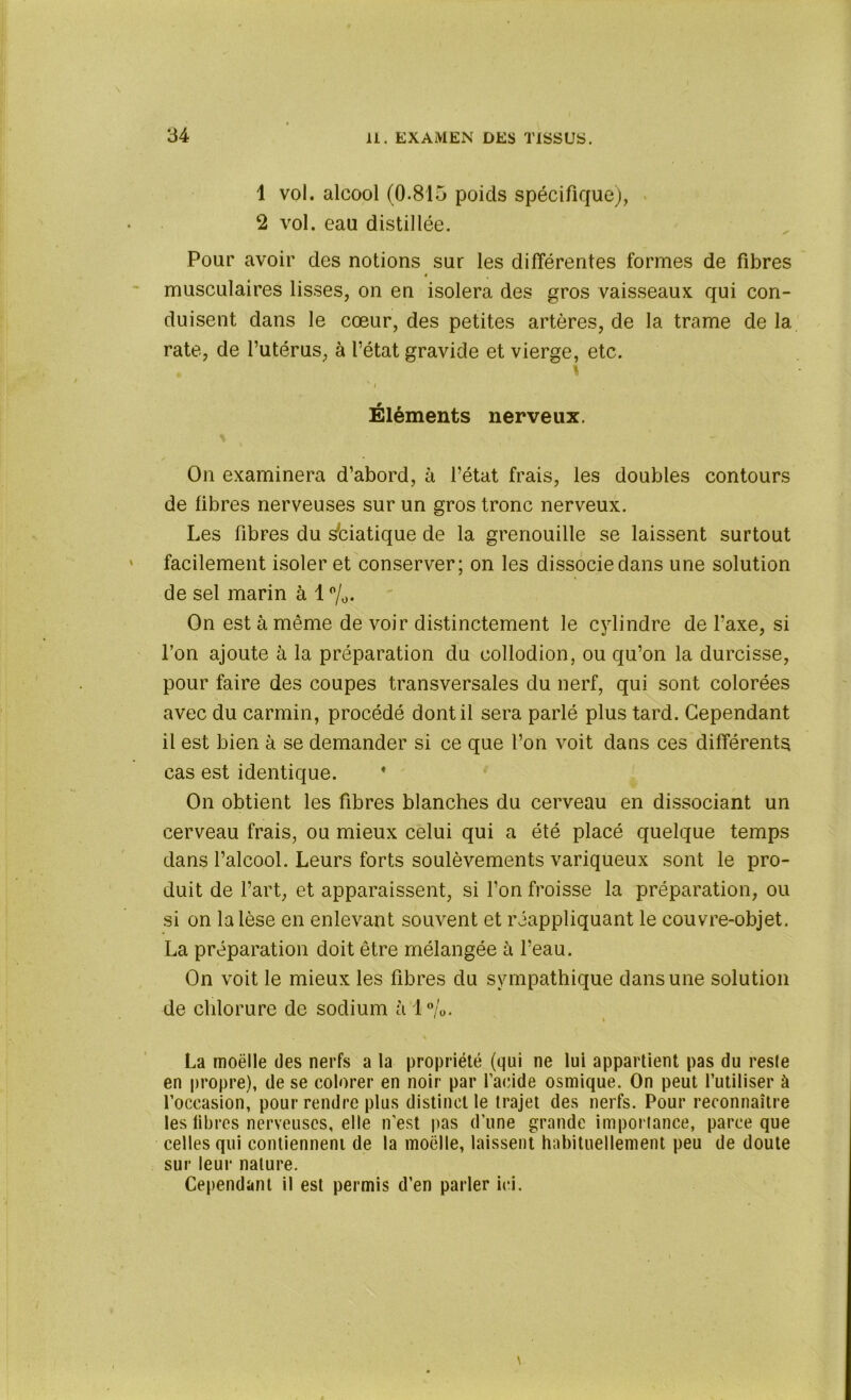 1 vol. alcool (0-815 poids spécifique), 2 vol. eau distillée. Pour avoir des notions sur les différentes formes de fibres 4 musculaires lisses, on en isolera des gros vaisseaux qui con- duisent dans le cœur, des petites artères, de la trame de la rate, de l’utérus, à l’état gravide et vierge, etc. Éléments nerveux. On examinera d’abord, à l’état frais, les doubles contours de libres nerveuses sur un gros tronc nerveux. Les fibres du sbiatique de la grenouille se laissent surtout facilement isoler et conserver; on les dissocie dans une solution de sel marin à 1 °/0. On est à même de voir distinctement le cylindre de l’axe, si l’on ajoute à la préparation du collodion, ou qu’on la durcisse, pour faire des coupes transversales du nerf, qui sont colorées avec du carmin, procédé dont il sera parlé plus tard. Cependant il est bien à se demander si ce que l’on voit dans ces différents cas est identique. * On obtient les fibres blanches du cerveau en dissociant un cerveau frais, ou mieux celui qui a été placé quelque temps dans l’alcool. Leurs forts soulèvements variqueux sont le pro- duit de l’art, et apparaissent, si l’on froisse la préparation, ou si on la lèse en enlevant souvent et réappliquant le couvre-objet. La préparation doit être mélangée à l’eau. On voit le mieux les fibres du sympathique dans une solution de chlorure de sodium à 1%. ' i La moelle des nerfs a la propriété (qui ne lui appartient pas du resle en propre), de se colorer en noir par 1’aeide osmique. On peut l’utiliser à l’occasion, pour rendre plus distinct le trajet des nerfs. Pour reconnaître les fibres nerveuses, elle n’est pas d’une grande importance, parce que celles qui contiennent de la moelle, laissent habituellement peu de doute sur leur nature. Cependant il est permis d’en parler ici.