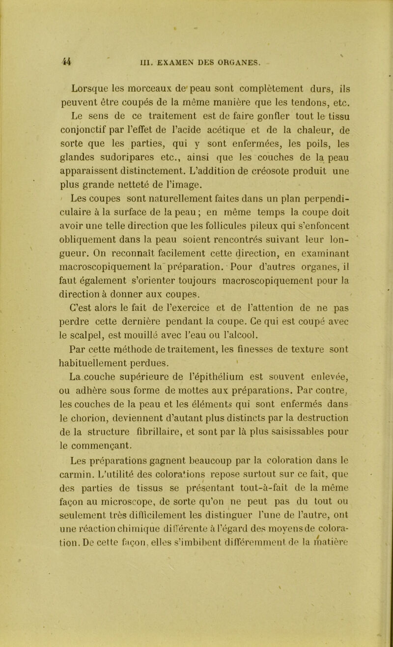 \ Lorsque les morceaux de peau sont complètement durs, ils peuvent être coupés de la même manière que les tendons, etc. Le sens de ce traitement est de faire gonfler tout le tissu conjonctif par l’effet de l’acide acétique et de la chaleur, de sorte que les parties, qui y sont enfermées, les poils, les glandes sudoripares etc., ainsi que les couches de la peau apparaissent distinctement. L’addition de créosote produit une plus grande netteté de l’image. Les coupes sont naturellement faites dans un plan perpendi- culaire à la surface de la peau ; en même temps la coupe doit avoir une telle direction que les follicules pileux qui s’enfoncent obliquement dans la peau soient rencontrés suivant leur lon- gueur. On reconnaît facilement cette direction, en examinant macroscopiquement la préparation. Pour d’autres organes, il faut également s’orienter toujours macroscopiquement pour la direction à donner aux coupes. C’est alors le fait de l’exercice et de l’attention de ne pas perdre cette dernière pendant la coupe. Ce qui est coupé avec le scalpel, est mouillé avec beau ou l'alcool. Par cette méthode de traitement, les finesses de texture sont habituellement perdues. La.couche supérieure de l’épithélium est souvent enlevée, ou adhère sous forme de mottes aux préparations. Par contre, les couches de la peau et les éléments qui sont enfermés dans le chorion, deviennent d’autant plus distincts par la destruction de la structure fibrillaire, et sont par là plus saisissables pour le commençant. Les préparations gagnent beaucoup par la coloration dans le carmin. L’utilité des colorafions repose surtout sur ce fait., que des parties de tissus se présentant tout-à-fait de la même façon au microscope, de sorte qu’on ne peut pas du tout ou seulement très difficilement les distinguer l’une de l’autre, ont une réaction chimique différente à l’égard des moyens de colora- tion. De cette façon, elles s’imbibent différemment de la matière