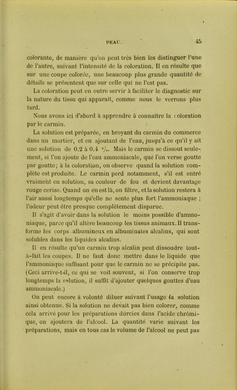 » colorante, de manière qu‘on peut très bien les distinguer l’une de l’autre, suivant l’intensité de la coloration. Il en résulte que sur une coupe colorée, une beaucoup plus grande quantité de détails se présentent que sur celle qui ne l’est pas. La coloration peut en outre servir à faciliter le diagnostic sur la nature du tissu qui apparaît, comme nous le verrons plus tard. Nous avons ici d’abord à apprendre à connaître la coloration par le carmin. La solution est préparée, en broyant du carmin du commerce dans un mortier, et en ajoutant de l’eau, jusqu’à ce qu’il y ait une solution de 0.2 à 0.4 %. Mais le carmin se dissout seule- ment, si l'on ajoute de l’eau ammoniacale, que l’on verse goutte par goutte; à la coloration, on observe quand la solution com- plète est produite. Le carmin perd notamment, s’il est entré vraiment en solution, sa couleur de feu et devient davantage rouge cerise. Quand on en est là, on filtre, et la solution restera à l’air aussi longtemps qu’elle ne sente plus fort l’ammoniaque ; fodeur peut être presque complètement disparue. Il s’agit d’avoir dans la solution le moins possible d’ammo- niaque, parce qu’il altère beaucoup les tissus animaux.il trans- forme les corps albumineux en albuminates alcalins, qui sont solubles dans les liquides alcalins. Il en résulte qu’un carmin trop alcalin peut dissoudre tout- à-fait les coupes. Il ne faut donc mettre dans le liquide que l’ammoniaque suffisant pour que le carmin ne se précipite pas. (Ceci arrive-tâl, ce qui se voit souvent, si l’on conserve trop longtemps la solution, il suffit d’ajouter quelques gouttes d’eau ammoniacale.) On peut encore à volonté diluer suivant l’usage la solution ainsi obtenue. Si la solution ne devait pas bien colorer, comme cela arrivé pour les préparations durcies dans l’acide chrômi- que, on ajoutera de l’alcool. La quantité varie suivant les préparations, mais en tous cas le volume de l’alcool ne peut pas I