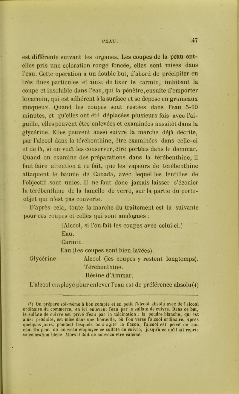 t’EAU. 47 est différente suivant les organes. Les coupes de la peau ont- elles pris une coloration rouge foncée, elles sont mises dans l’eau. Cette opération a un double but, d’abord de précipiter en très fines particules et ainsi de fixer le carmin, imbibant la coupe et insoluble dans l’eau, qui la pénètre,ensuite d’emporter le carmin, qui est adhérent à la surface et se dépose en grumeaux muqueux. Quand les coupes sont restées dans l’eau 5-10 minutes, et qu’elles ont été déplacées plusieurs fois avec l’ai- guille, elles peuvent être enlevées et examinées aussitôt dans la glycérine. Elles peuvent aussi suivre la marche déjà décrite, par l’alcool dans la térébenthine, être examinées dans celle-ci et de là, si on veu't les conserver, être portées dans le dammar. Quand on examine des préparations dans la térébenthine, il faut faire attention à ce fait, que les vapeurs de térébenthine attaquent le baume de Canada, avec lequel les lentilles de l'objectif i sont unies. Il ne faut donc jamais laisser s’écouler la térébenthine de la lamelle de verre, sur la partie du porte- objet qui n’est pas couverte. D’après cela, toute la marche du traitement est la suivante pour ces coupes et celles qui sont analogues : (Alcool, si l’on fait les coupes avec celui-ci.) Eau. Carmin. Eau (les coupes sont bien lavées). Glycérine. Alcool (les coupes y restent longtemps). Térébenthine. Résine d’Ammar. L’alcool employé pour enlever l’eau est de préférence absolu Q) P) On prépare soi-même à bon compte et en petit l’alcool absolu avec de l’alcool ordinaire du commerce, en lui enlevant l’eau par le sulfate de cuivre. Dans ce but, le sulfate de cuivre est privé d’eau par la calcination ; la poudre blanche, qui est ainsi produite, est mise dans une bouteille, où l’on verse l’alcool ordinaire. Après quelques jours; pendant lesquels on a agité le flacon, l’alcool est privé de son eau. On peut de nouveau employer ce sulfate de cuivre, jusqu’à ce qu’il ait repris sa coloration bleue. Alors il doit de nouveau être calciné.
