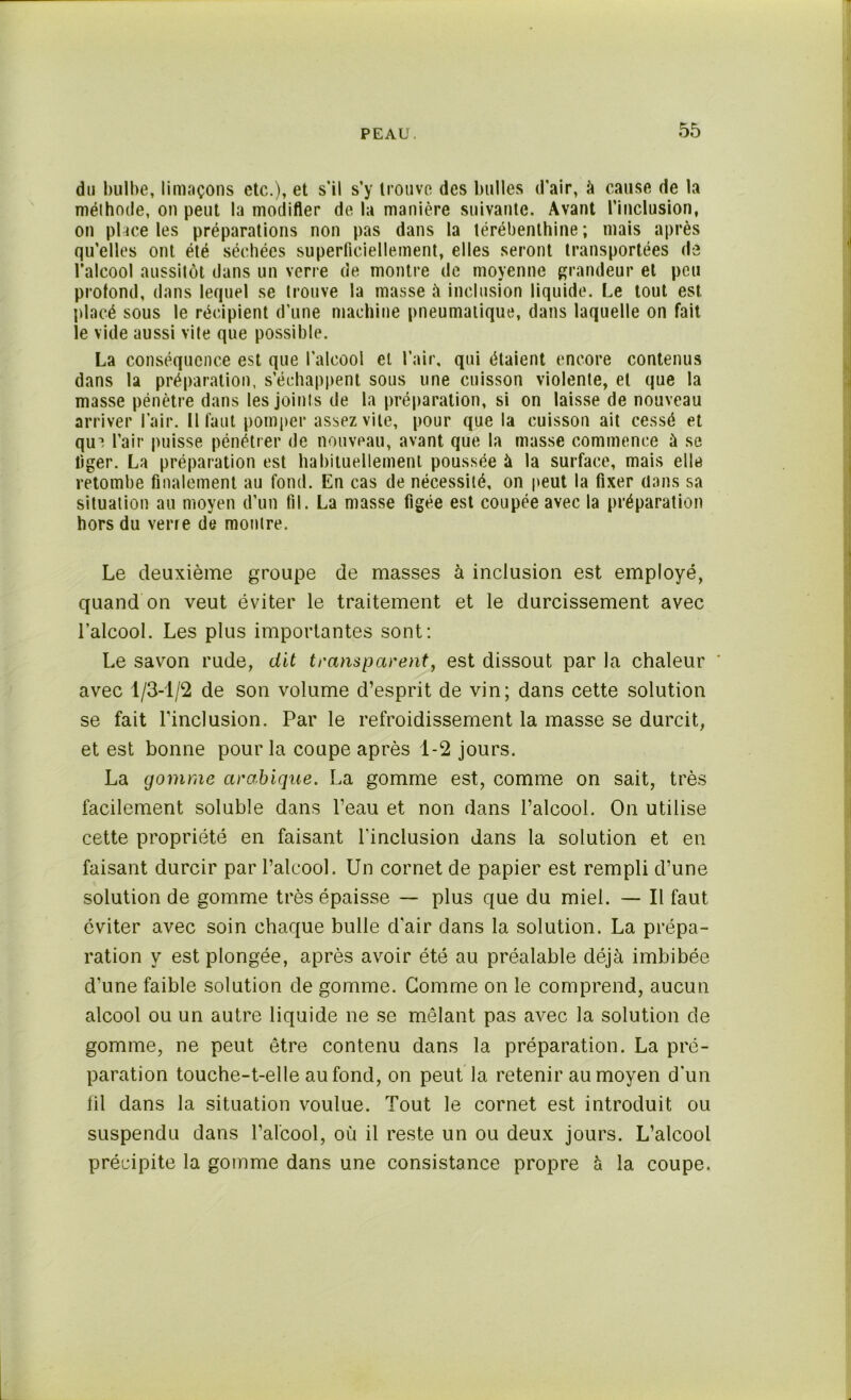 du bulbe, limaçons etc.), et s'il s’y trouve des bulles d’air, à cause de la méthode, on peut la modifier de la manière suivante. Avant l’inclusion, on place les préparations non pas dans la térébenthine; mais après qu’elles ont été séchées superficiellement, elles seront transportées de l’alcool aussitôt dans un verre de montre de moyenne grandeur et peu profond, dans lequel se trouve la masse à inclusion liquide. Le tout est placé sous le récipient d’une machine pneumatique, dans laquelle on fait le vide aussi vite que possible. La conséquence est que l’alcool et l’air, qui étaient encore contenus dans la préparation, s’échappent sous une cuisson violente, et que la masse pénètre dans les joints de la préparation, si on laisse de nouveau arriver l’air. Il faut pomper assez vite, pour que la cuisson ait cessé et qui l’air puisse pénétrer de nouveau, avant que la masse commence à se figer. La préparation est habituellement poussée à la surface, mais elle retombe finalement au fond. En cas de nécessité, on peut la fixer dans sa situation au moyen d’un fil. La masse figée est coupée avec la préparation hors du verre de montre. Le deuxième groupe de masses à inclusion est employé, quand on veut éviter le traitement et le durcissement avec l’alcool. Les plus importantes sont: Le savon rude, dit transparent, est dissout par la chaleur * avec 1/3-1/2 de son volume d’esprit de vin; dans cette solution se fait l’inclusion. Par le refroidissement la masse se durcit, et est bonne pour la coupe après 1-2 jours. La gomme arabique. La gomme est, comme on sait, très facilement soluble dans l’eau et non dans l’alcool. On utilise cette propriété en faisant l’inclusion dans la solution et en faisant durcir par l’alcool. Un cornet de papier est rempli d’une solution de gomme très épaisse — plus que du miel. — Il faut éviter avec soin chaque bulle d'air dans la solution. La prépa- ration y est plongée, après avoir été au préalable déjà imbibée d’une faible solution de gomme. Gomme on le comprend, aucun alcool ou un autre liquide ne se mêlant pas avec la solution de gomme, ne peut être contenu dans la préparation. La pré- paration touche-t-elle au fond, on peut la retenir au moyen d’un fil dans la situation voulue. Tout le cornet est introduit ou suspendu dans l’alcool, où il reste un ou deux jours. L’alcool précipite la gomme dans une consistance propre à la coupe.