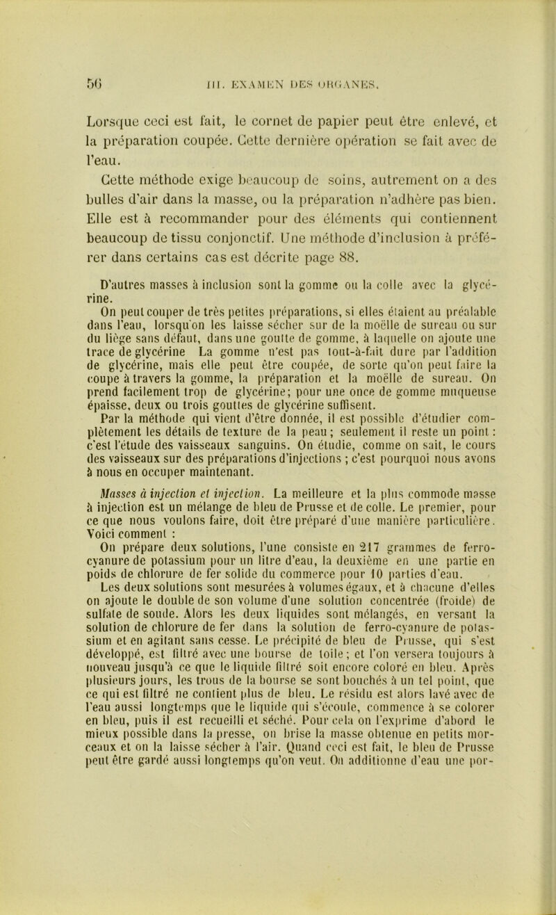 Lorsque ceci est fait, le cornet de papier peut être enlevé, et la préparation coupée. Cette dernière opération se fait avec de l’eau. Cette méthode exige beaucoup de soins, autrement on a des bulles d’air dans la masse, ou la préparation n’adhère pas bien. Elle est à recommander pour des éléments qui contiennent beaucoup de tissu conjonctif. Une méthode d’inclusion à préfé- rer dans certains cas est décrite page 88. D’autres masses à inclusion sont la gomme ou la colle avec la glycé- rine. On peut couper de très petites préparations, si elles étaient au préalable dans l’eau, lorsqu'on les laisse sécher sur de la moelle de sureau ou sur du liège sans défaut, dans une goutte de gomme, à laquelle on ajoute une trace de glycérine La gomme n’est pas tout-à-fait dure par l’addition de glycérine, mais elle peut être coupée, de sorte qu’on peut foire la coupe à travers la gomme, la préparation et la moelle de sureau. On prend facilement trop de glycérine; pour une once de gomme muqueuse épaisse, deux ou trois gouttes de glycérine suffisent. Par la méthode qui vient d’être donnée, il est possible d’étudier com- plètement les détails de texture de la peau; seulement il reste un point : c'est l’étude des vaisseaux sanguins. On étudie, comme on sait, le cours des vaisseaux sur des préparations d’injections ; c’est pourquoi nous avons à nous en occuper maintenant. Masses à injection et injection. La meilleure et la plus commode masse à injection est un mélange de bleu de Prusse et de colle. Le premier, pour ce que nous voulons faire, doit être préparé d’une manière particulière. Voici comment : On prépare deux solutions, l’une consiste en 217 grammes de ferro- cyanure de potassium pour un litre d’eau, la deuxième en une partie en poids de chlorure de fer solide du commerce pour 10 parties d’eau. Les deux solutions sont mesurées à volumes égaux, et à chacune d’elles on ajoute le double de son volume d’une solution concentrée (froide) de sulfate de soude. Alors les deux liquides sont mélangés, en versant la solution de chlorure de fer dans la solution de ferro-cyanure de pot as- sium et en agitant sans cesse. Le précipité de bleu de Prusse, qui s’est développé, est filtré avec une bourse de toile; et l’on versera toujours à nouveau jusqu’à ce que le liquide filtré soit encore coloré en bleu. Après plusieurs jours, les trous de la bourse se sont bouchés à un tel point, que ce qui est filtré ne contient plus de bleu. Le résidu est alors lavé avec de l’eau aussi longtemps que le liquide qui s’écoule, commence à se colorer en bleu, puis il est recueilli et séché. Pour cela on l’exprime d’abord le mieux possible dans la presse, on brise la masse obtenue en petits mor- ceaux et on la laisse sécher à l’air. Quand ceci est fait, le bleu de Prusse peut être gardé aussi longtemps qu’on veut. On additionne d’eau une por-