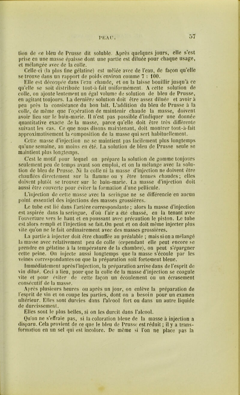P K A lT. lion de ce bleu de Prusse dit soluble. Après quelques jours, elle s’est prise en une masse épaisse dont une partie est diluée pour chaque usage, et mélangée avec de la colle. Celle-ci (la plus line gélatine) est mêlée avec de l’eau, de façon qu’elle se trouve dans un rapport de poids environ comme 7 : 100. Elle est découpée dans l’eau chaude, et on la laisse bouillir jusqu’à ce qu’elle se soit distribuée tout-à fait uniformément. A cette solulion de colle, on ajoute lentement un égal volume de solution de bleu de Prusse, en agitant toujours. La dernière solution doit être assez diluée et avoir à peu près la consislance du bon lait. L’addition du bleu de Prusse à la colle, de même que l’opération de maintenir chaude la masse, doivent avoir lieu sur le bain-marie. Il n'est pas possible d’indiquer une donnée quantitative exacie de la masse, parce qu’elle doit être très différente suivant les cas. Ce que nous disons maintenant, doit montrer tout-à-fait approximativement la composition de la masse qui sert habituellement. Cette masse d’injection ne se maintient pas facilement plus longtemps qu’une semaine, au moins en été. La solulion de bleu de Prusse seule sc maintient plus longtemps. C’est le motif pour lequel on prépare la solution de gomme toujours seulement peu de temps avant son emploi, et on la mélange avec la solu- tion de bleu de Prusse. Ni la colle ni la masse d’injection ne doivent être chauffées directement sur la flamme ou y être tenues chaudes; elles doivent plutôt se trouver sur le bain-marie. La masse d’injection doit aussi être couverte pour éviter la formation d’une pellicule. L’injection de cette masse avec la seringue ne se différencie en aucun point essentiel des injections des masses grossières. Le tube est lié dans l’artère correspondante ; alors la masse d’injection est aspirée dans la seringue, d’où l’air a été chassé, en la tenant avec l’ouverture vers le haut et en poussant avec précaution le piston. Le tube est alors rempli et l’injection se fait.On peut et on doit même injecter plus vite qu’on ne le fait ordinairement avec des masses grossières. La partie à injecter doit être chauffée au préalable ; mais si on a mélangé la masse avec relativement peu de colle (cependant elle peut encore se prendre en gélatine à la température de la chambre), on peut s’épargner cette peine. On injecte aussi longtemps que la masse s’écoule par les veines correspondantes ou que la préparation soit fortement bleue. Immédiatement après l’injection, la préparation arrive dans de l’esprit de vin dilué. Ceci a lieu, pour que la colle de la masse d’injection se coagule vite et pour éviter de cette façon un écoulement ou un écrasement consécutif de la masse. Après plusieurs heures ou après un jour, on enlève la préparation de l'esprit de vin et on coupe les parties, dont on a besoin pour un examen ultérieur. Elles sont durcies dans l’alcool fort ou dans un autre liquide de durcissement. Elles sont le plus belles, si on les durcit dans l’alcool. Qu’on ne s’effraie pas, si la coloration bleue de la masse à injection a disparu. Cela provient de ce que le bleu de Prusse est réduit ; il y a trans- formation en un sel qui est incolore. De même si l'on ne place pas la