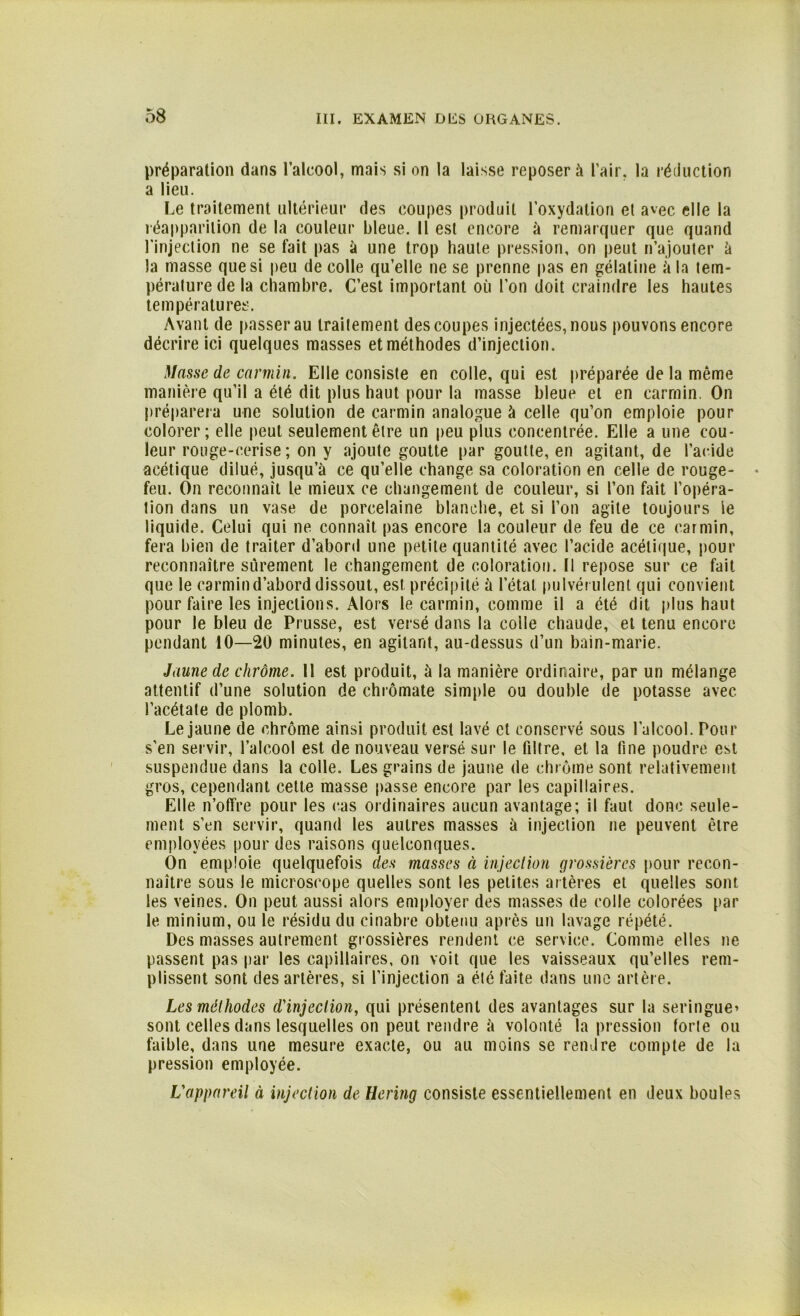 préparation dans l’alcool, mais si on la laisse reposer à l’air, la réduction a lieu. Le traitement ultérieur des coupes produit l’oxydation et avec elle la réapparition de la couleur bleue. Il est encore à remarquer que quand l’injection ne se fait pas à une trop haute pression, on peut n’ajouter à la masse que si peu de colle qu’elle ne se prenne pas en gélatine à la tem- pérature de la chambre. C’est important où l’on doit craindre les hautes températures. Avant de passer au traitement des coupes injectées, nous pouvons encore décrire ici quelques masses et méthodes d’injection. Masse de carmin. Elle consiste en colle, qui est préparée de la même manière qu’il a été dit plus haut pour la masse bleue et en carmin. On préparera une solution de carmin analogue à celle qu’on emploie pour colorer; elle peut seulement être un peu plus concentrée. Elle a une cou- leur rouge-cerise; on y ajoute goutte par goutte, en agitant, de l’acide acétique dilué, jusqu’à ce qu’elle change sa coloration en celle de rouge- feu. On reconnaît le mieux ce changement de couleur, si l’on fait l’opéra- tion dans un vase de porcelaine blanche, et si l’on agite toujours le liquide. Celui qui ne connaît pas encore la couleur de feu de ce carmin, fera bien de traiter d’abord une petite quantité avec l’acide acétique, pour reconnaître sûrement le changement de coloration. Il repose sur ce fait que le carmin d’abord dissout, est précipité à l’état pulvérulent qui convient pour faire les injections. Alors le carmin, comme il a été dit plus haut pour le bleu de Prusse, est versé dans la colle chaude, et tenu encore pendant 10—20 minutes, en agitant, au-dessus d’un bain-marie. Jaune de chrome. 11 est produit, à la manière ordinaire, par un mélange attentif d’une solution de chrômate simple ou double de potasse avec l’acétate de plomb. Le jaune de chrome ainsi produit est lavé et conservé sous l’alcool. Pour s'en servir, l’alcool est de nouveau versé sur le filtre, et la fine poudre est suspendue dans la colle. Les grains de jaune de chrome sont relativement gros, cependant cette masse passe encore par les capillaires. Elle n’offre pour les cas ordinaires aucun avantage; il faut donc seule- ment s’en servir, quand les autres masses à injection ne peuvent être employées pour des raisons quelconques. On emploie quelquefois des masses à injection grossières pour recon- naître sous le microscope quelles sont les petites artères et quelles sont les veines. On peut aussi alors employer des masses de colle colorées par le minium, ou le résidu du cinabre obtenu après un lavage répété. Des masses autrement grossières rendent ce service. Comme elles ne passent pas par les capillaires, on voit que les vaisseaux qu’elles rem- plissent sont des artères, si l’injection a été faite dans une artère. Les méthodes d'injection, qui présentent des avantages sur la seringue» sont celles dans lesquelles on peut rendre à volonté la pression forte ou faible, dans une mesure exacte, ou au moins se rendre compte de la pression employée. L'appareil à injection de Hering consiste essentiellement en deux boules