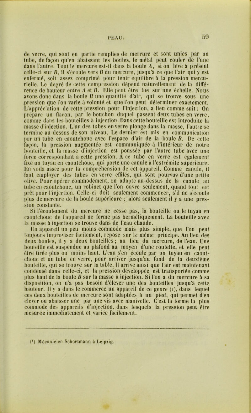 de verre, qui sont en partie remplies de mercure et sont unies par un tube, de façon qu’en abaissant les boules, le métal peut couler de l’une dans l'autre. Tout le mercure est-il dans la boule .1, si on lève à présent celle-ci sur Æ, il s’écoule vers B du mercure, jusqu’à ce que l'air qui y est enfermé, soit assez comprimé pour tenir équilibre à la pression mercu- rielle. Le degré de cette compression dépend naturellement de la diffé- rence de hauteur entre A et B. Elle peut être lue sur une échelle. Nous avons donc dans la boule B une quantité d’air, qui se trouve sous une pression que l’on varie à volonté et que l’on peut déterminer exactement. L’appréciation de cette pression pour l’injection, a lieu comme suit : On prépare un flacon, par le bouchon duquel passent deux tubes en verre, comme dans les bouteilles à injection. Dans celte bouteille est introduite la masse d’injection. L’un des tubes en verre plonge dans la masse, l’autre se termine au-dessus de son niveau. Le dernier est mis en communication par un tube en caoutchouc avec l’espace d’air de la boule B. De cette façon, la pression augmentée est communiquée à l’intérieur de notre bouteille, et la masse d’injection est poussée par l’autre tube avec une force correspondant à cette pression. A ce tube en verre est également fixé un tuyau en caoutchouc, qui porte une canule à l’extrémité supérieure. En voilà assez pour la compréhension de cet appareil. Comme canule, il faut employer des tubes en verre eflilés, qui sont pourvus d’une petite olive. Pour opérer commodément, on adapte au-dessus de la canule au tube en caoutchouc, un robinet que l’on ouvre seulement, quand tout est prêt pour l’injection. Celle-ci doit seulement commencer, s’il ne s’écoule plus de mercure de la boule supérieure ; alors seulement il y a une pres- sion constante. Si l’écoulement du mercure ne cesse pas, la bouteille ou le tuyau en caoutchouc de l’appareil ne ferme pas hermétiquement. La bouteille avec la niasse à injection se trouve dans de l’eau chaude. Un appareil un peu moins commode mais plus simple, que l’on peut toujours improviser facilement, repose sur le même principe. Au lieu des deux boules, il y a deux bouteilles; au lieu du mercure, de l’eau. Une bouteille est suspendue au plafond au moyen d’une roulette, et elle peut être tirée plus ou moins haut. L’eau s’en écoule par un tuyau en caout- chouc et un tube en verre, pour arriver jusqu’au fond de la deuxième bouteille, qui se trouve sur la table. Il arrive ainsi que l’air est maintenant condensé dans celle-ci, et la pression développée est transportée comme plus haut de la boule B sur la masse à injection. Si l’on a du mercure à sa disposition, on n’a pas besoin d’élever une des bouteilles jusqu’à cette hauteur, li y a dans le commerce un appareil de ce genre (i), dans lequel ces deux bouteilles de mercure sont adaptées à un pied, qui permet d’en élever ou abaisser une par une vis avec manivelle. C’est la forme la plus commode des appareils d’injection, dans lesquels la pression peut être mesurée immédiatement et variée facilement. (*) (*) Mécanicien Schortmann à Leipzig.